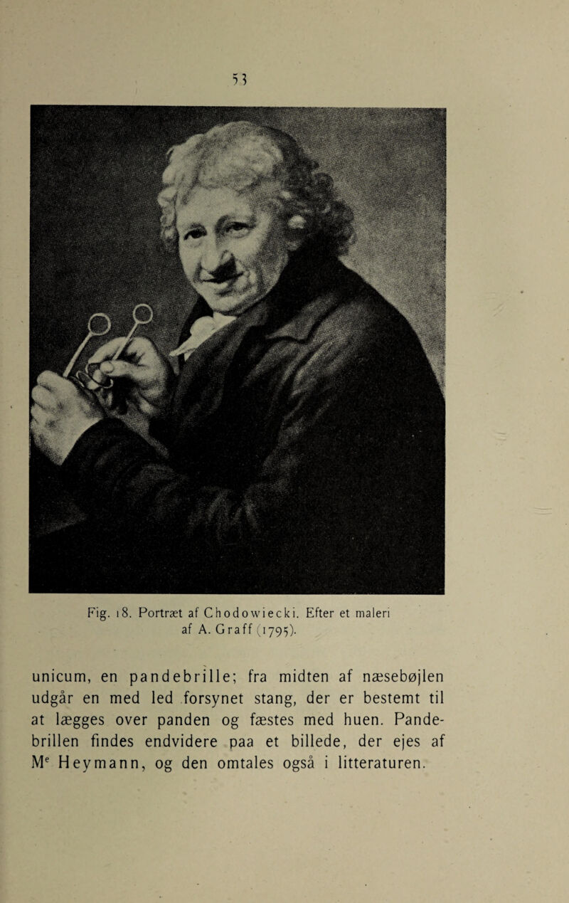 Fig. i8. Portræt af Chodowiecki. Efter et maleri af A. Graff (1795). unicum, en pandebrille; fra midten af næsebøjlen udgår en med led forsynet stang, der er bestemt til at lægges over panden og fæstes med huen. Pande¬ brillen findes endvidere paa et billede, der ejes af Heymann, og den omtales også i litteraturen.