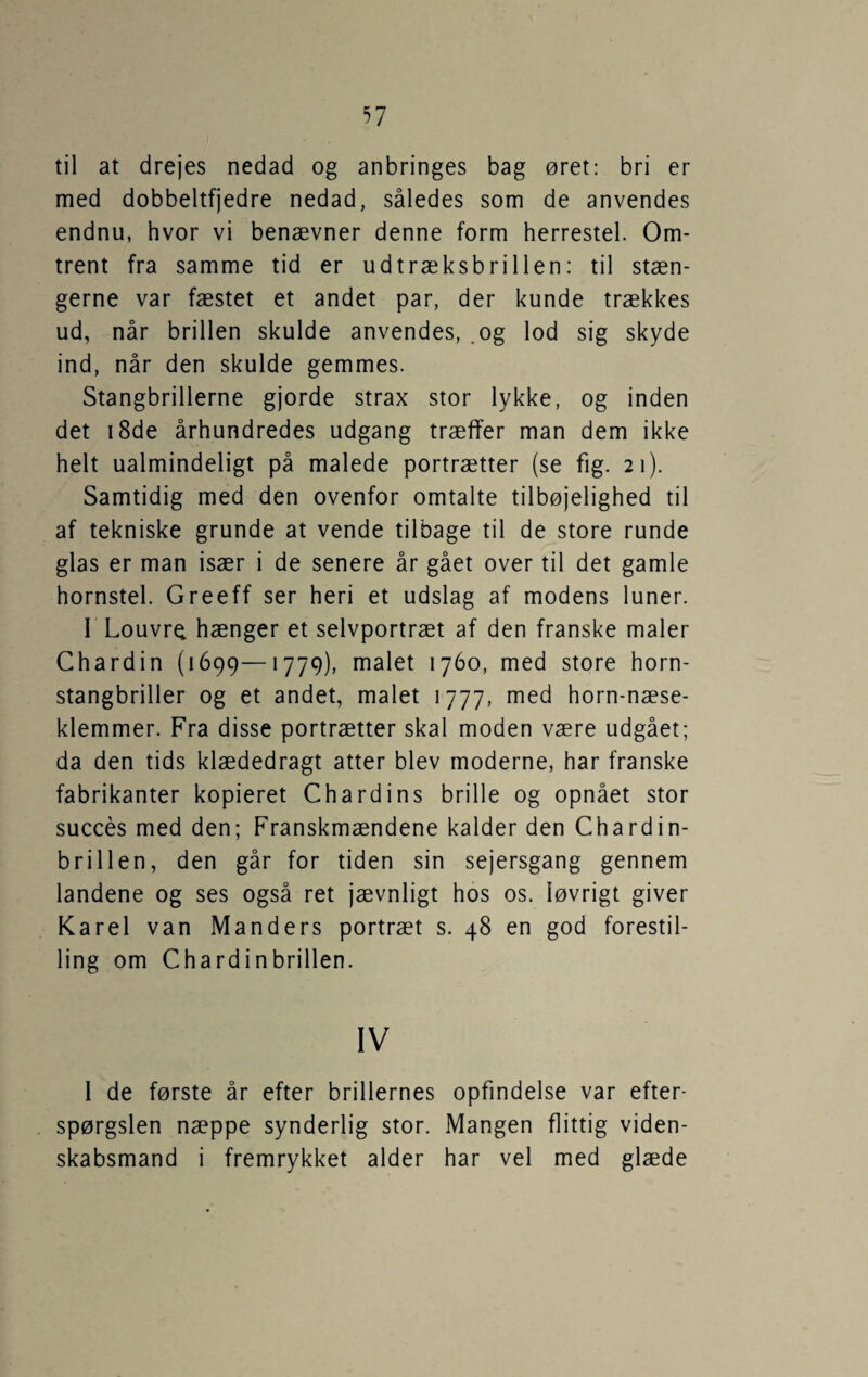 til at drejes nedad og anbringes bag øret: bri er med dobbeltfjedre nedad, således som de anvendes endnu, hvor vi benævner denne form herrestel. Om¬ trent fra samme tid er udtræksbrillen: til stæn¬ gerne var fæstet et andet par, der kunde trækkes ud, når brillen skulde anvendes, .og lod sig skyde ind, når den skulde gemmes. Stangbrillerne gjorde strax stor lykke, og inden det i8de århundredes udgang træffer man dem ikke helt ualmindeligt på malede portrætter (se fig. 21). Samtidig med den ovenfor omtalte tilbøjelighed til af tekniske grunde at vende tilbage til de store runde glas er man især i de senere år gået over til det gamle hornstel. Greeff ser heri et udslag af modens luner. I Louvre hænger et selvportræt af den franske maler Chardin (1699—1779), malet 1760, med store horn¬ stangbriller og et andet, malet 1777, med horn-næse- klemmer. Fra disse portrætter skal moden være udgået; da den tids klædedragt atter blev moderne, har franske fabrikanter kopieret Chardins brille og opnået stor succes med den; Franskmændene kalder den Chardin- brillen, den går for tiden sin sejersgang gennem landene og ses også ret jævnligt hos os. løvrigt giver Karel van Manders portræt s. 48 en god forestil¬ ling om Chardinbrillen. IV 1 de første år efter brillernes opfindelse var efter¬ spørgslen næppe synderlig stor. Mangen flittig viden¬ skabsmand i fremrykket alder har vel med glæde
