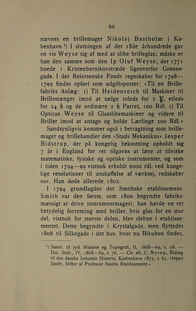 nævnes en brillemager Nikolaj Bastholm i Kø¬ benhavn.^) 1 slutningen af det i8de århundrede gav en vis Weyse sig af med at slibe brilleglas; måske er han den samme som den lp Oluf Weyse, der 1771 boede i Kristenbernikovstræde ligeoverfor Grønne¬ gade. I det Reiersenske Fonds regnskaber for 1798— 1799 findes opført som udgiftsposter: »Til en Brille¬ fabriks Anlæg: i) Til Heidenreich til Maskiner til Brillestænger imod at sælge toleds for 2 y, etleds for 24 § og de ordinære 2 § Parret, 100 Rdl. 2) Til Opticus Weyse til Glasslibemaskiner og videre til Briller imod at antage og holde Lærlinge 200 Rdl.« Sandsynligvis kommer også i betragtning som brille¬ mager og brillehandler den »Stads Mekanikus« Jesper Bidstrup, der på kongelig bekostning opholdt sig 7 år i England for ret tilgavns at lære at tilvirke matematiske, fysiske og optiske instrumenter, og som i tiden 1794—99 vistnok erholdt 6000 rdl. ved konge¬ lige resolutioner til anskaffelse af værktøj, redskaber osv. Han døde allerede 1802. 1 1794 grundlagdes det Smithske etablissement. Smith var den første, som 1800 begyndte fabriks¬ mæssigt at drive instrumentmageri; han havde en ret betydelig forretning med briller, hvis glas for en stor del, vistnok for største delen, blev slebne i etablisse¬ mentet. Dette begyndte i Krystalgade, men flyttedes 1808 til Silkegade i det hus, hvor nu Bikuben findes, Samlr. til jysk Historie og Topografi, II, 1868—69, s. 58. — Dsk. Smlr., IV, 1868—69, s. 76. — Cit. eft. C. Nyrop, Bidrag lil den danske Industris Historie, Kjøbenhavn 1873, ^3- Smith, Stifter af Professor Smiths Etablissement.«