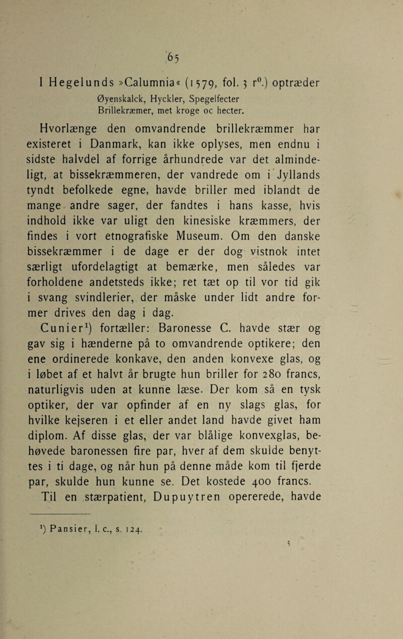 I Hegelunds »Calumnia« (1579, fol. 3 r^.) optræder Øyenskalck, Hyckler, Spegelfecter Brillekræmer, met kroge oc hecter. Hvorlænge den omvandrende brillekræmmer har existeret i Danmark, kan ikke oplyses, men endnu i sidste halvdel af forrige århundrede var det alminde¬ ligt, at bissekræmmeren, der vandrede om i Jyllands tyndt befolkede egne, havde briller med iblandt de mange andre sager, der fandtes i hans kasse, hvis indhold ikke var uligt den kinesiske kræmmers, der findes i vort etnografiske Museum. Om den danske bissekræmmer i de dage er der dog vistnok intet særligt ufordelagtigt at bemærke, men således var forholdene andetsteds ikke; ret tæt op til vor tid gik i svang svindlerier, der måske under lidt andre for¬ mer drives den dag i dag. Cunier^) fortæller: Baronesse C. havde stær og gav sig i hænderne på to omvandrende optikere; den ene ordinerede konkave, den anden konvexe glas, og i løbet af et halvt år brugte hun briller for 280 francs, naturligvis uden at kunne læse. Der kom så en tysk optiker, der var opfinder af en ny slags glas, for hvilke kejseren i et eller andet land havde givet ham diplom. Af disse glas, der var blålige konvexglas, be¬ høvede baronessen fire par, hver af dem skulde benyt¬ tes i ti dage, og når hun på denne måde kom til fjerde par, skulde hun kunne se. Det kostede 400 francs. Til en stærpatient, Dupuytren opererede, havde Pansier, 1. c,, s, 124. 5