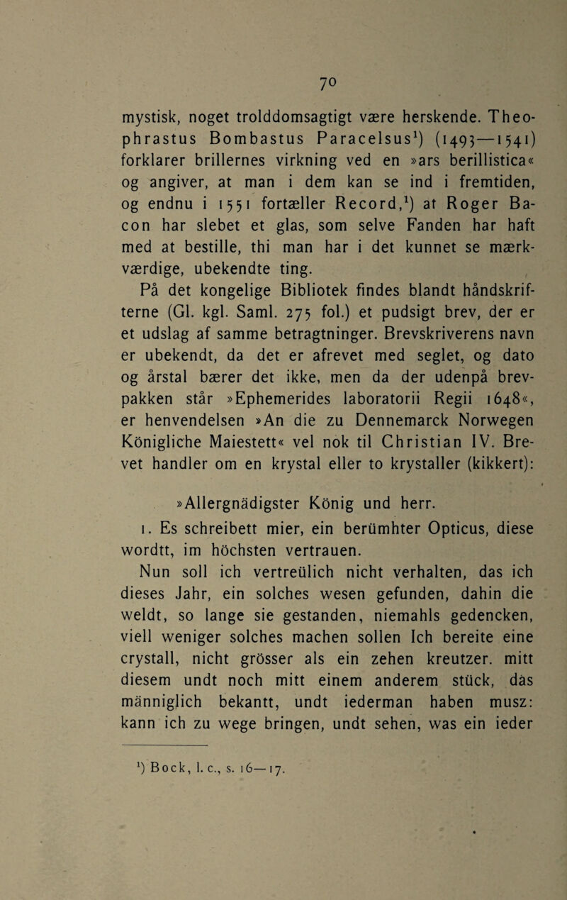 mystisk, noget trolddomsagtigt være herskende. Theo* phrastus Bombastus Paracelsus^) (1493—1541) forklarer brillernes virkning ved en »ars berillistica« og angiver, at man i dem kan se ind i fremtiden, og endnu i 1551 fortæller Record,^) at Roger Ba¬ con har slebet et glas, som selve Fanden har haft med at bestille, thi man har i det kunnet se mærk¬ værdige, ubekendte ting. På det kongelige Bibliotek findes blandt håndskrif¬ terne (GI. kgl. Saml. 275 fol.) et pudsigt brev, der er et udslag af samme betragtninger. Brevskriverens navn er ubekendt, da det er afrevet med seglet, og dato og årstal bærer det ikke, men da der udenpå brev¬ pakken står »Ephemerides laboratorii Regii 1648«, er henvendelsen »An die zu Dennemarck Norwegen Konigliche Maiestett« vel nok til Christian IV. Bre¬ vet handler om en krystal eller to krystaller (kikkert): »Allergnådigster Konig und herr. I. Es schreibett mier, ein berumhter Opticus, diese wordtt, im hochsten vertrauen. Nun soli ich vertreiilich nicht verhalten, das ich dieses Jahr, ein solches wesen gefunden, dahin die weldt, so lange sie gestanden, niemahls gedencken, viell weniger solches machen sollen Ich bereite eine crystall, nicht grosser als ein zehen kreutzer. mitt diesem undt noch mitt einem anderem stuck, das månniglich bekantt, undt iederman haben musz: kann ich zu wege bringen, undt sehen, was ein ieder Bock, 1. c., s. 16—17.