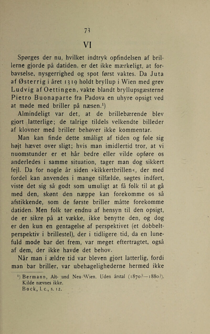 7^ VI Spørges der nu, hvilket indtryk opfindelsen af bril¬ lerne gjorde på datiden, er det ikke mærkeligt, at for¬ bavselse, nysgerrighed og spot først vaktes. Da Juta af Østerrig i året 1319 holdt bryllup i Wien med grev Ludvig af Oettingen, vakte blandt bryllupsgæsterne Pietro Buonaparte fra Padova en uhyre opsigt ved at møde med briller på næsen. Almindeligt var det, at de brillebærende blev gjort latterlige; de talrige tildels velkendte billeder af klovner med briller behøver ikke kommentar. Man kan finde dette småligt af tiden og føle sig højt hævet over sligt; hvis man imidlertid tror, at vi nuomstunder er et hår bedre eller vilde opføre os anderledes i samme situation, tager man dog sikkert fejl. Da for nogle år siden »kikkertbrillen«, der med fordel kan anvendes i mange tilfælde, søgtes indført, viste det sig så godt som umuligt at få folk til at gå med den, skønt den næppe kan forekomme os så afstikkende, som de første briller måtte forekomme datiden. Men folk tør endnu af hensyn til den opsigt, de er sikre på at vække, ikke benytte den, og dog er den kun en gentagelse af perspektivet (et dobbelt¬ perspektiv i brillestel), der i tidligere tid, da en lune¬ fuld mode bar det frem, var meget eftertragtet, også af dem, der ikke havde det behov. Når man i ældre tid var bleven gjort latterlig, fordi man bar briller, var ubehagelighederne hermed ikke Bermann, Alt- und Neu-'Vien. Uden årstal (1870?—1880.?). Kilde nævnes ikke. Bock, 1. c., s. 12.