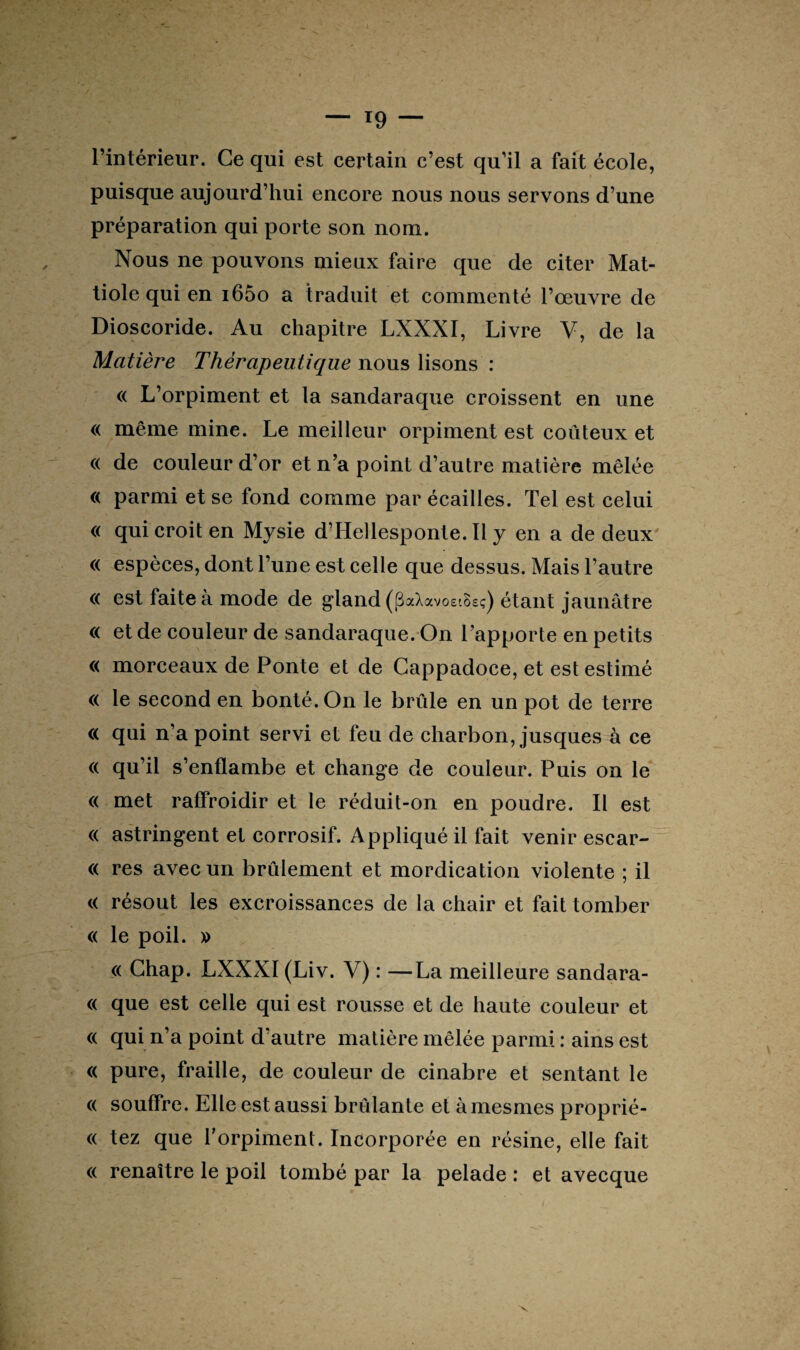 l’intérieur. Ce qui est certain c’est qu’il a fait école, puisque aujourd’hui encore nous nous servons d’une préparation qui porte son nom. Nous ne pouvons mieux faire que de citer Mat- tiole qui en i65o a traduit et commenté l’œuvre de Dioscoride. Au chapitre LXXXI, Livre V, de la Matière Thérapeutique nous lisons : « L’orpiment et la sandaraque croissent en une « même mine. Le meilleur orpiment est coûteux et « de couleur d’or et n’a point d’autre matière mêlée « parmi et se fond comme par écailles. Tel est celui « qui croit en Mysie d’Hellesponte. Il y en a de deux « espèces, dont l’une est celle que dessus. Mais l’autre « est faite à mode de gland (fîaXavoei&sç) étant jaunâtre « et de couleur de sandaraque. On l’apporte en petits « morceaux de Ponte et de Cappadoce, et est estimé « le second en bonté. On le brûle en un pot de terre « qui n’a point servi et feu de charbon, jusques à ce « qu’il s’enflambe et change de couleur. Puis on le « met raffroidir et le réduit-on en poudre. Il est « astringent et corrosif. Appliqué il fait venir escar- « res avec un brûlement et mordication violente ; il « résout les excroissances de la chair et fait tomber « le poil. y> « Ghap. LXXXI (Liv. V) : —La meilleure sandara- « que est celle qui est rousse et de haute couleur et « qui n’a point d’autre matière mêlée parmi : ains est « pure, fraille, de couleur de cinabre et sentant le « souffre. Elle est aussi brûlante et àmesmes proprié- « tez que l’orpiment. Incorporée en résine, elle fait « renaître le poil tombé par la pelade : et avecque