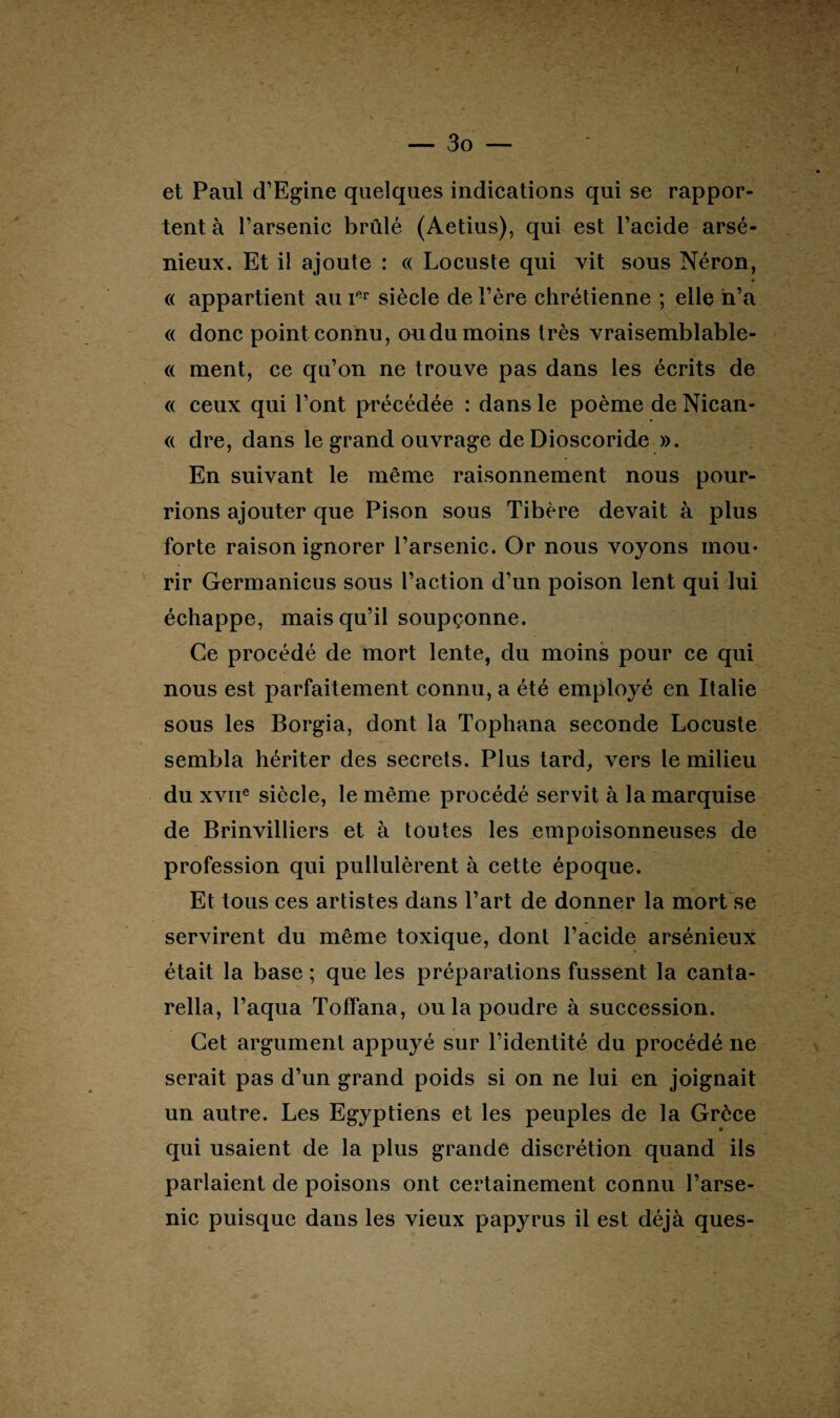 ( — 3o — et Paul d’Egine quelques indications qui se rappor¬ tent à l’arsenic brûlé (Aetius), qui est l’acide arsé¬ nieux. Et il ajoute : « Locuste qui vit sous Néron, ■ « appartient au ier siècle de l’ère chrétienne ; elle n’a « donc point connu, ou du moins très vraisemblable- « ment, ce qu’on ne trouve pas dans les écrits de « ceux qui l’ont précédée : dans le poème de Nican- « dre, dans le grand ouvrage deDioscoride ». En suivant le même raisonnement nous pour¬ rions ajouter que Pison sous Tibère devait à plus forte raison ignorer l’arsenic. Or nous voyons mou¬ rir Germanicus sous l’action d’un poison lent qui lui échappe, mais qu’il soupçonne. Ce procédé de mort lente, du moins pour ce qui nous est parfaitement connu, a été employé en Italie sous les Borgia, dont la Tophana seconde Locuste sembla hériter des secrets. Plus tard, vers le milieu du xviie siècle, le même procédé servit à la marquise de Brinvilliers et à toutes les empoisonneuses de profession qui pullulèrent à cette époque. Et tous ces artistes dans l’art de donner la mort se servirent du même toxique, dont l’acide arsénieux était la base ; que les préparations fussent la canta- rella, l’aqua Toffana, ou la poudre à succession. Cet argument appuyé sur l’identité du procédé ne serait pas d’un grand poids si on ne lui en joignait un autre. Les Egyptiens et les peuples de la Grèce qui usaient de la plus grande discrétion quand ils parlaient de poisons ont certainement connu l’arse¬ nic puisque dans les vieux papyrus il est déjà ques-