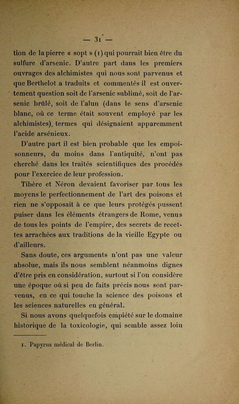 tion de la pierre « sopt » (i)qui pourrait bien être du sulfure d’arsenic. D’autre part dans les premiers ouvrages des alchimistes qui nous sont parvenus et que Berthelot a traduits et commentés il est ouver¬ tement question soit de l’arsenic sublimé, soit de l’ar¬ senic brûlé, soit de l'alun (dans le sens d’arsenic blanc, où ce terme était souvent employé par les alchimistes), termes qui désignaient apparemment l’acide arsénieux. D’autre part il est bien probable que les empoi¬ sonneurs, du moins dans l'antiquité, n’ont pas cherché dans les traités scientifiques des procédés pour l’exercice de leur profession. Tibère et Néron devaient favoriser par tous les moyens le perfectionnement de l’art des poisons et rien ne s’opposait à ce que leurs protégés pussent puiser dans les éléments étrangers de Rome, venus de tous les points de l’empire, des secrets de recet¬ tes arrachées aux traditions de la vieille Egypte ou d’ailleurs. Sans doute, ces arguments n’ont pas une valeur absolue, mais ils nous semblent néanmoins dignes d’être pris en considération, surtout si l’on considère une époque où si peu de faits précis nous sont par- venus, en ce qui touche la science des poisons et les sciences naturelles en général. Si nous avons quelquefois empiété sur le domaine historique de la toxicologie, qui semble assez loin i. Papyrus médical de Berlin.