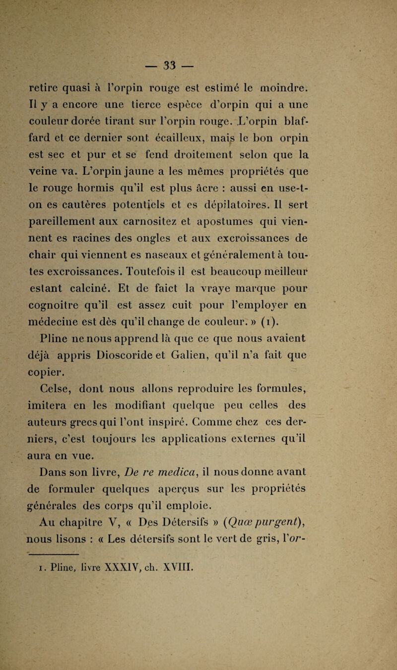 retire quasi à l’orpin rouge est estimé le moindre, il y a encore une tierce espèce d’orpin qui a une couleur dorée tirant sur l’orpin rouge. .L’orpin blaf- fard et ce dernier sont écailleux, mais le bon orpin est sec et pur et se fend droiteinent selon que la veine va. L’orpin jaune a les mêmes propriétés que le rouge hormis qu’il est plus âcre : aussi en use-t- on es cautères potentiels et es dépilatoires. Il sert pareillement aux carnositez et apostumes qui vien¬ nent es racines des ongles et aux excroissances de chair qui viennent es naseaux et généralement à tou¬ tes excroissances. Toutefois il est beaucoup meilleur estant calciné. Et de faict la vraye marque pour cognoitre qu’il est assez cuit pour l’employer en médecine est dès qu’il change de couleur. » (i). Pline ne nous apprend là que ce que nous avaient déjà appris Dioscoride et Galien, qu’il n’a fait que copier. Celse, dont nous allons reproduire les formules, imitera en les modifiant quelque peu celles des auteurs grecs qui l’ont inspiré. Gomme chez ces der¬ niers, c’est toujours les applications externes qu’il aura en vue. Dans son livre, De re medica, il nous donne avant de formuler quelques aperçus sur les propriétés générales des corps qu’il emploie. Au chapitre V, « Des Détersifs » (Quœ purgent), nous lisons : « Les détersifs sont le vert de gris, Yor- i. Pline, livre XXXIV, ch. XVIII.