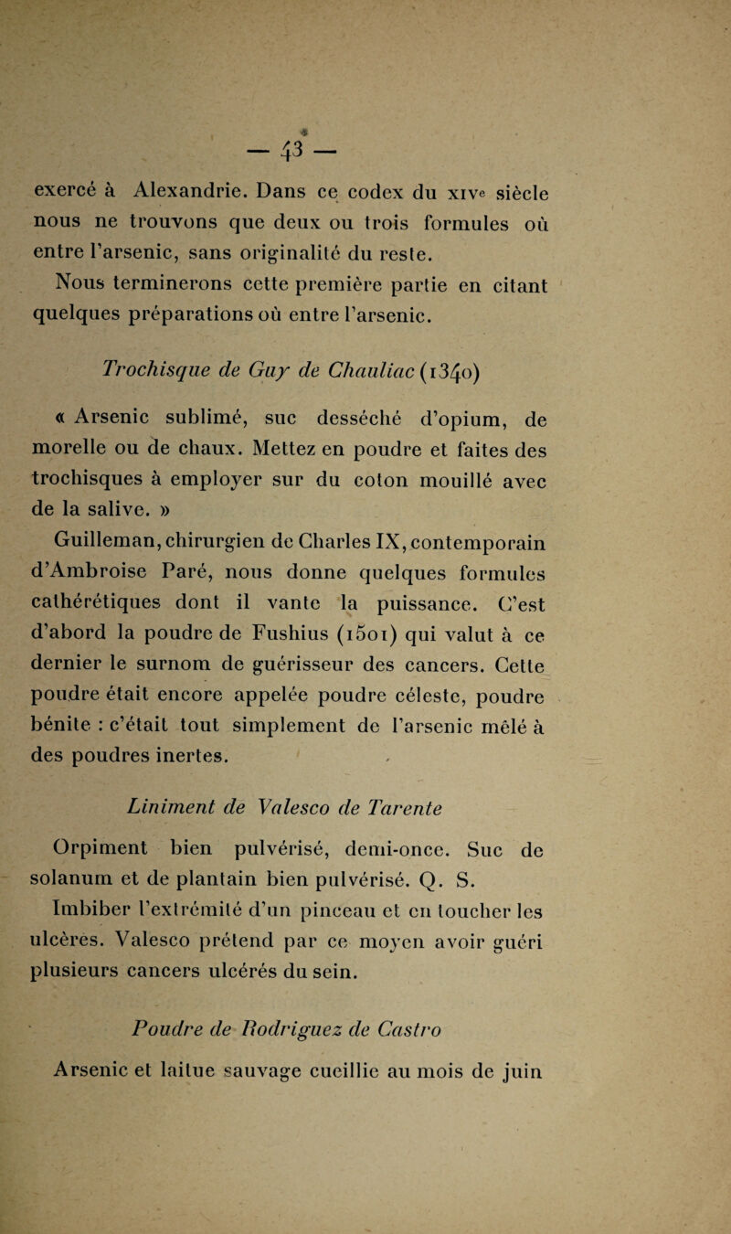 exercé à Alexandrie. Dans ce codex du xive siècle nous ne trouvons que deux ou trois formules où entre l’arsenic, sans originalité du reste. Nous terminerons cette première partie en citant quelques préparations où entre l’arsenic. Trochisque de Guy de Chauliac (i34o) « Arsenic sublimé, suc desséché d’opium, de morelle ou de chaux. Mettez en poudre et faites des trochisques à employer sur du coton mouillé avec de la salive. » Guilleman, chirurgien de Charles IX, contemporain d’Ambroise Paré, nous donne quelques formules cathérétiques dont il vante la puissance. C’est d’abord la poudre de Fushius (i5oi) qui valut à ce dernier le surnom de guérisseur des cancers. Cette poudre était encore appelée poudre céleste, poudre bénite : c’était tout simplement de l’arsenic mêlé à des poudres inertes. Liniment de Valesco de Tarente Orpiment bien pulvérisé, demi-once. Suc de solanum et de plantain bien pulvérisé. Q. S. Imbiber l’exlrémilé d’un pinceau et en toucher les ulcères. Valesco prétend par ce moyen avoir guéri plusieurs cancers ulcérés du sein. Poudre de Rodriguez de Castro Arsenic et laitue sauvage cueillie au mois de juin