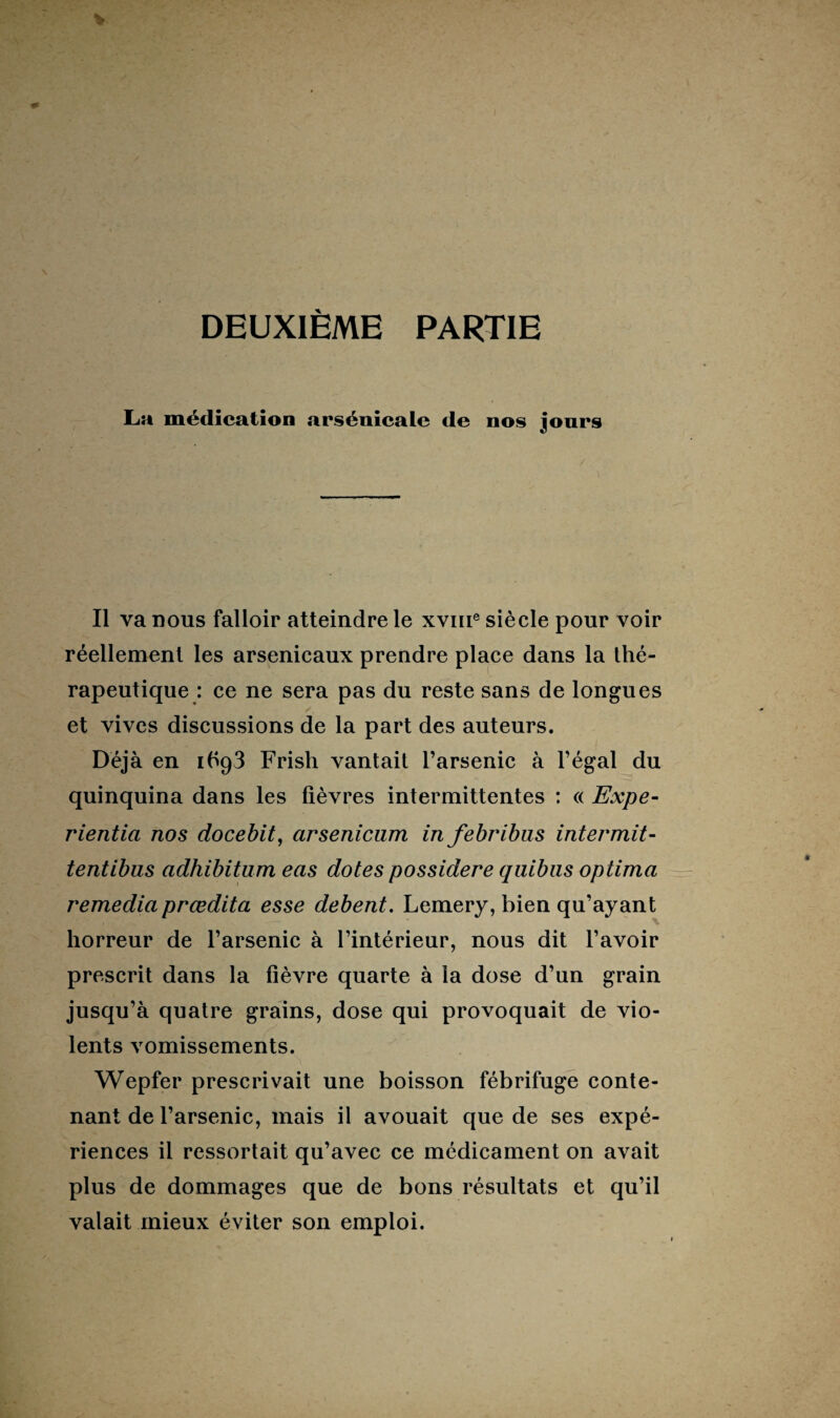 DEUXIÈME PARTIE La médication arsénicale de nos jours Il va nous falloir atteindre le xvme siècle pour voir réellement les arsenicaux prendre place dans la thé¬ rapeutique : ce ne sera pas du reste sans de longues et vives discussions de la part des auteurs. Déjà en 1693 Frish vantait l’arsenic à l’égal du quinquina dans les fièvres intermittentes : « Expe- rientia nos docebit, arsenicum in febribns intermit- tentibus adhibitum eas dotes possidere quibus optima remediaprœdita esse debent. Lemery, bien qu’ayant horreur de l’arsenic à l’intérieur, nous dit l’avoir prescrit dans la fièvre quarte à la dose d’un grain jusqu’à quatre grains, dose qui provoquait de vio¬ lents vomissements. Wepfer prescrivait une boisson fébrifuge conte¬ nant de l’arsenic, mais il avouait que de ses expé¬ riences il ressortait qu’avec ce médicament on avait plus de dommages que de bons résultats et qu’il valait mieux éviter son emploi.