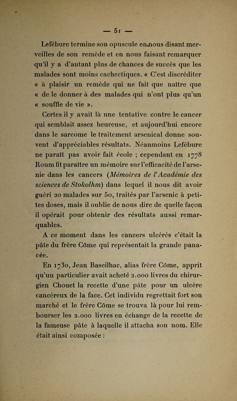 Lefébure termine son opuscule enjious disant mer¬ veilles de son remède et en nous faisant remarquer qu'il y a d’autant plus de chances de succès que les malades sont moins cachectiques. « C’est discréditer « à plaisir un remède qui ne fait que naître que « de le donner à des malades qui n’ont plus qu’un <( souffle de vie ». Certes il y avait là une tentative contre le cancer qui semblait assez heureuse, et aujourd’hui encore dans le sarcome le traitement arsenical donne sou¬ vent d’appréciables résultats. Néanmoins Lefébure ne paraît pas avoir fait école ; cependant en 1778 Roum fît paraître un mémoire sur l’efficacité de l’arse- nie dans les cancers (Mémoires de VAcadémie des sciences de Stokolhm) dans lequel il nous dit avoir guéri 20 malades sur 5o, traités par l’arsenic à peti¬ tes doses, mais il oublie de nous dire de quelle façon il opérait pour obtenir des résultats aussi remar¬ quables. A ce moment dans les cancers ulcérés c’était la pâte du frère Côme qui représentait la grande pana¬ cée. En i^3o, Jean Baseilhac, alias frère Côme, apprit qu’un particulier avait acheté 2.000 livres du chirur¬ gien Chouet la recette d’une pâte pour un ulcère cancéreux de la face. Cet individu regrettait fort son marché et le frère Côme se trouva là pour lui rem¬ bourser les 2.000 livres en échange de la recette de la fameuse pâte à laquelle il attacha son nom. Elle était ainsi composée :