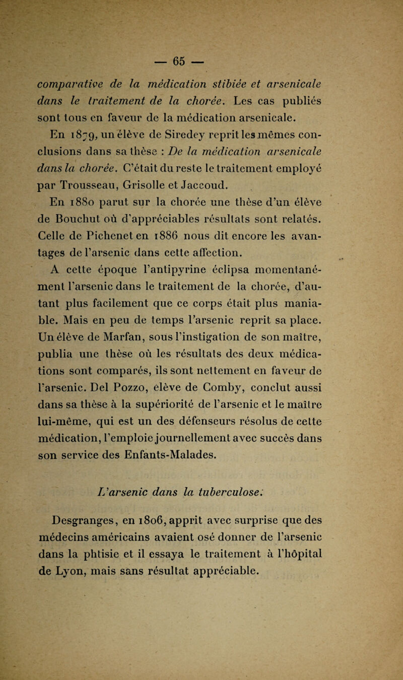 comparative de la médication stibièe et arsenicale dans le traitement de la chorée. Les cas publiés sont tous en faveur de la médication arsenicale. En i8?9, un élève de Siredey reprit les mêmes con¬ clusions dans sa thèse : De la médication arsenicale dans la chorée. C’était du reste le traitement employé par Trousseau, Grisolle et Jaccoud. En 1880 parut sur la chorée une thèse d’un élève de Bouchut où d’appréciables résultats sont relatés. Celle de Pichenet en 1886 nous dit encore les avan¬ tages de l’arsenic dans cette affection. A cette époque l’antipyrine éclipsa momentané¬ ment l’arsenic dans le traitement de la chorée, d’au¬ tant plus facilement que ce corps était plus mania¬ ble. Mais en peu de temps l’arsenic reprit sa place. Un élève de Marfan, sous l’instigation de son maître, publia une thèse où les résultats des deux médica¬ tions sont comparés, ils sont nettement en faveur de l’arsenic. Del Pozzo, élève de Comby, conclut aussi dans sa thèse à la supériorité de l’arsenic et le maître lui-même, qui est un des défenseurs résolus de cette médication, l’emploie journellement avec succès dans son service des Enfants-Malades. L'arsenic dans la tuberculose. Desgranges, en 1806, apprit avec surprise que des médecins américains avaient osé donner de l’arsenic dans la phtisie et il essaya le traitement à l’hôpital de Lyon, mais sans résultat appréciable.