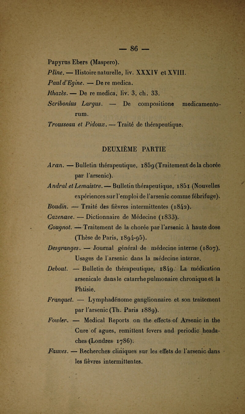 Papyrus Ebers (Maspero). Pline. — Histoire naturelle, liv. XXXIV et XVIII. Pauld’Egine. — Dere medica. Bhazès.— De re medica, liv. 3, ch. 33. Scribonius Largus. — De compositione medicamento- rum. Trousseau et Pidoux. — Traité de thérapeutique. DEUXIÈME PARTIE Aran. — Bulletin thérapeutique, 1859 (Traitement delà chorée par l’arsenic). Andral et Lemaistre.— Bulletin thérapeutique, i85i (Nouvelles expériences sur l’emploi de l’arsenic comme fébrifuge). Boudin. — Traité des fièvres intermittentes (1842). Cazenave. — Dictionnaire de Médecine (i833). Cougnot. — Traitement de la chorée par l’arsenic à haute dose (Thèse de Paris, 1894-95). Desgranges. — Journal général de médecine interne (1807). Usages de l'arsenic dans la médecine interne. Debout. — Bulletin de thérapeutique, 1849' La médication arsenicale dans le catarrhe pulmonaire chronique et la Phtisie. Franquet. — Lymphadénome ganglionnaire et son traitement par l’arsenic (Th. Paris 1889). Fowlcr. — Medical Reports on the effects of Arsenic in the Cure of agues, rémittent fevers and periodic heada- ches (Londres 1786). * Fauves. — Recherches cliniques sur les effets de l’arsenic dans les fièvres intermittentes.