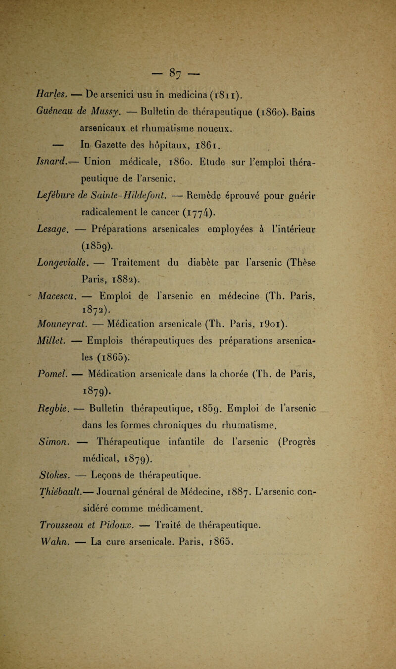 Hurles. — De arsenici usu in medicina (1811). Guéneaa de Mussy. — Bulletin de thérapeutique (1860). Bains arsenicaux et rhumatisme noueux. — In Gazette des hôpitaux, 1861. Isnard.-— Union médicale, 1860. Etude sur l’emploi théra¬ peutique de l’arsenic. Lefébure de Sainte-Hildefont. — Remèdç éprouvé pour guérir radicalement le cancer (1774). Lesage, — Préparations arsenicales employées à l’intérieur (i859). Longevialle. — Traitement du diabète par l’arsenic (Thèse Paris, 1882). Macesca. — Emploi de l’arsenic en médecine (Th. Paris, 1872). Mouneyrat. —Médication arsenicale (Th. Paris, i9oi). Millet. — Emplois thérapeutiques des préparations arsenica¬ les (1865): Pomel. — Médication arsenicale dans la chorée (Th. de Paris, i879)- Regbie, — Bulletin thérapeutique, ï85q. Emploi de l’arsenic dans les formes chroniques du rhumatisme. Simon. — Thérapeutique infantile de l’arsenic (Progrès médical, 1879). Stokes. — Leçons de thérapeutique. Thiébaalt.— Journal général de Médecine, 1887. L’arsenic con¬ sidéré comme médicament. Trousseau et Pidoux. — Traité de thérapeutique. Wahn. — La cure arsenicale. Paris, 1865.