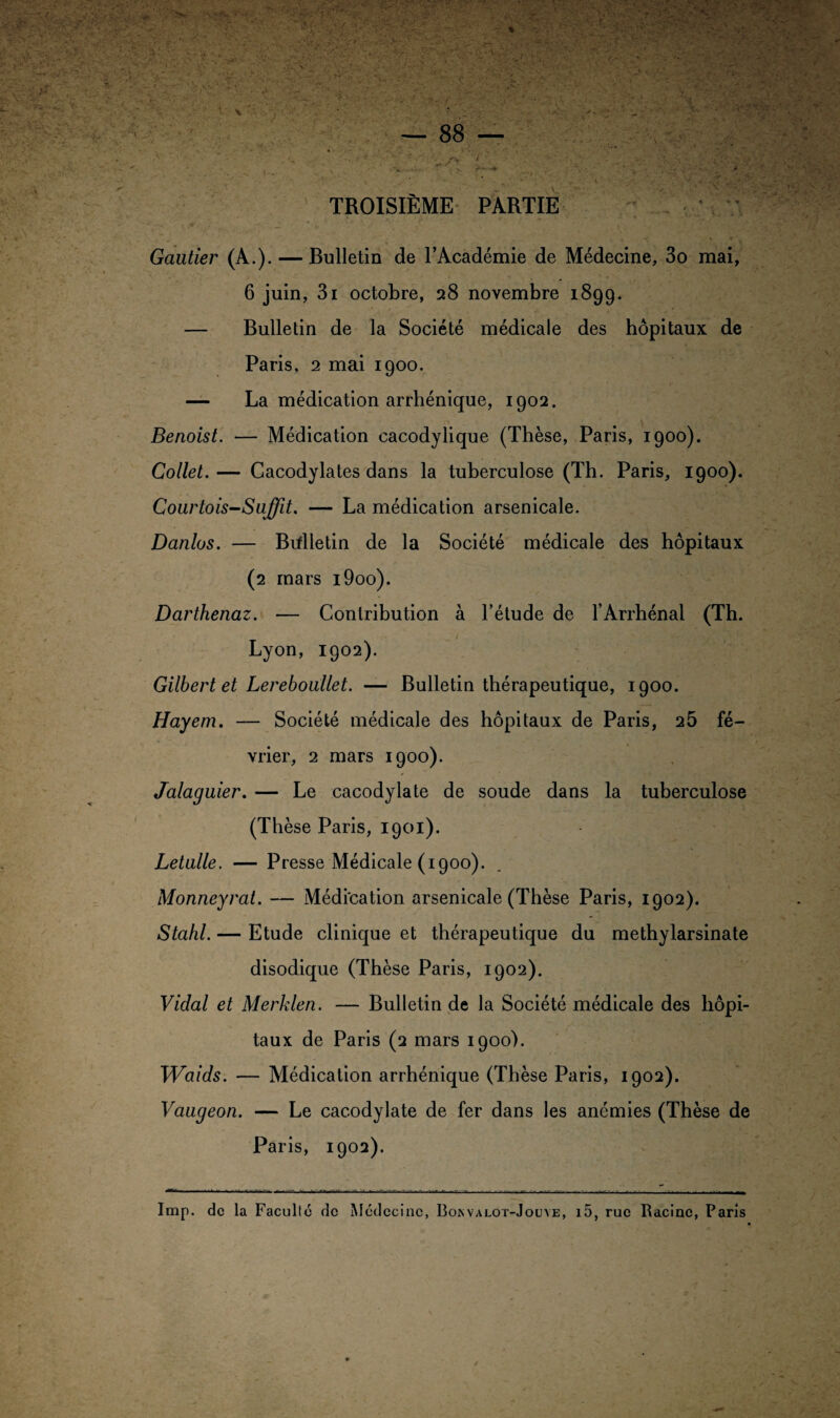 TROISIEME PARTIE ” C . i '■■ ■* ~C % * ‘ Gautier (A.). — Bulletin de l’Académie de Médecine, 3o mai, 6 juin, 3i octobre, 28 novembre 1899. — Bulletin de la Société médicale des hôpitaux de Paris, 2 mai 1900. — La médication arrhénique, 1902. Benoist. — Médication cacodylique (Thèse, Paris, 1900). Collet. — Cacodylates dans la tuberculose (Th. Paris, 1900). Courtois-Suffit. — La médication arsenicale. Danlos. — Brflletin de la Société médicale des hôpitaux (2 mars i9oo). Darthenaz. — Contribution à l’étude de l’Arrhénal (Th. Lyon, 1902). Gilbert et Lereboullet. — Bulletin thérapeutique, 1900. Hayem. — Société médicale des hôpitaux de Paris, 25 fé¬ vrier, 2 mars 1900). Jalaguier. — Le cacodylate de soude dans la tuberculose (Thèse Paris, 1901). Letulle. — Presse Médicale (1900). Monneyrat. — Méditation arsenicale (Thèse Paris, 1902). Stahl. — Etude clinique et thérapeutique du methylarsinate disodique (Thèse Paris, 1902). Vidal et Merklen. — Bulletin de la Société médicale des hôpi¬ taux de Paris (2 mars 1900). Waids. — Médication arrhénique (Thèse Paris, 1902). Vaugeon. — Le cacodylate de fer dans les anémies (Thèse de Paris, 1902). Imp. de la Faculté de Médecine, Boisvalot-Jouye, i5, rue Racine, Paris