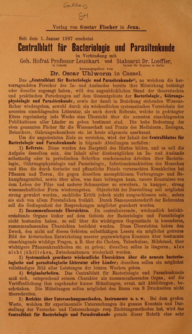 Verlag von Gustav Fischer in Jena. Seit dem 1. Januar 1887 erscheint Centralblatt für Bacteriologie und Parasitenkunde in Verbindung mit Geh. Hofrat Professor Leuekart und Stabsarzt Dr. Loeffler, in Leipzig Docent für Hygiene in Berlin herausgegeben von Dr. Oscar Uhlworm in Cassel. Das „Central!)latt fiir Bacteriologie und Parasitenkuude“, an welchem die her- vorragendsten Forscher des In- und Auslandes bereits ihre Mitwirkung bethätigt oder dieselbe zugesagt haben, will den augenblicklichen Stand der theoretischen und praktischen Forschungen auf dem Gesamtgebiete der Bacteriologie, Gährungs- physiologie und Parasitenkunde; sowie der damit in Beziehung stehenden Wissens- fächer wiedergeben, sowohl durch ein wöchentliches systematisches Verzeichnis der neuesten einschlagenden Litteratur, als auch durch Referate, welche in gedrängter Kürze regelmässig jede Woche eine Übersicht über die neuesten einschlagenden Publikationen aller Länder zu geben bestimmt sind. Die hohe Bedeutung der oben genannten Fächer für die Wissenschaft und Praxis des Mediziners, Zoologen, Botanikers, Gährungschemikers etc. ist heute allgemein anerkannt. Um die angedeuteten Ziele zu erreichen, wird der Inhalt des Ccntralblattcs für Bacteriologie und Parasitenkunde in folgende Abteilungen zerfallen: 1) lleferate. Diese werden den Hauptteil des Blattes bilden, und es soll die Aufgabe desselben sein, den Inhalt aller diesbezüglichen im In- und Auslande selbständig oder in periodischen Schriften erscheinenden Arbeiten über Bacterio- logie, Gährungsphysiologie und Parasitologie, Infectionskrankheiten des Menschen und über die durch tierische und pflanzliche Feinde verursachten Krankheiten bei Pflanzen und Tieren, die gegen dieselben anempfohlenen Vorbeugungs- und Be- kämpfungsmittel, sowie über alles, was dazu beitragen kann, unsere Kenntnisse von dem Leben der Pilze und anderer Schmarotzer zu erweitern, in knapper, streng wissenschaftlicher Form wiederzugeben. Objectivität der Darstellung soll möglichst streng gewahrt werden, sachliche Kritik jedoch nicht ausgeschlossen sein, sofern sie sich von allem Persönlichen freihält. Durch Namensunterschrift der Referenten soll die Gediegenheit der Besprechungen möglichst gesichert werden. 2) Zusammenfassende Übersichten. Da centralisierende, wöchentlich bericht- erstattende Organe bisher auf dem Gebiete der Bacteriologie und Parasitologie nicht bestanden haben, so soll über die wichtigsten Gegenstände in besonderen, zusammenfassenden Übersichten berichtet werden. Diese Übersichten haben den Zweck, den nicht auf diesen Gebieten selbstthätigen Lesern ein möglichst getreues Bild der historischen Entwickelung unserer gegenwärtigen Kenntnis über bestimmte einschlagende wichtige Fragen, z. B. über die Cholera, Tuberkulose, Milzbrand, über wichtigere Pflanzenkrankheiten etc. zu geben; dieselben sollen in längeren, also nicht jährlichen, Zwischenräumen wiederholt werden. 3) Systematisch geordnete wöchentliche Übersichten über die neueste bacterio- logische und parasitAlogische Litteratur aller Länder j dieselben sollen ein möglichst vollständiges Bild aller Leistungen der letzten Wochen geben. 4) Originalarbeiten. Das Centralblatt für Bacteriologie und Parasitenkunde muß sich, entsprechend seinem Charakter als zusammenfassendes Organ, auf die Veröffentlichung ihm zugehender kurzer Mitteilungen, event. mit Abbildungen, be- schränken. Die Mitteilungen sollen möglichst den Raum von 8 Druckseiten nicht überschreiten. 5) Berichte über Lntersuchungsincthoden, Instrumente u. s. w. Bei dem großen Werte, welchen für experimentelle Untersuchungen die genaue Kenntnis und Dar- stellung der Versuchs- und Untersuchungs- resp. Züchtungsmethoden hat, wird das Centralblatt für Bacteriologie und Parasitenkundc gerade dieser Rubrik eine sehr