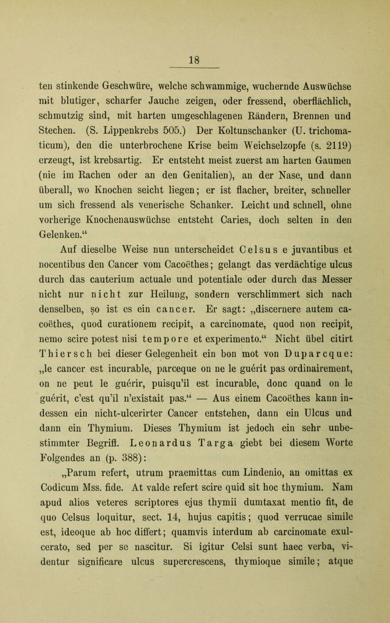 ten stinkende Geschwüre, welche schwammige, wuchernde Auswüchse mit blutiger, scharfer Jauche zeigen, oder fressend, oberflächlich, schmutzig sind, mit harten umgeschlagenen Rändern, Brennen und Stechen. (S. Lippenkrebs 505.) Der Koltunschanker (U. trichoma- ticum), den die unterbrochene Krise beim Weichselzopfe (s. 2119) erzeugt, ist krebsartig. Er entsteht meist zuerst am harten Gaumen (nie im Rachen oder an den Genitalien), an der Nase, und dann überall, wo Knochen seicht liegen; er ist flacher, breiter, schneller um sich fressend als venerische Schanker. Leicht und schnell, ohne vorherige Knochenauswüchse entsteht Caries, doch selten in den Gelenken.“ Auf dieselbe Weise nun unterscheidet Celsus e juvantibus et nocentibus den Cancer vom Cacoethes; gelangt das verdächtige ulcus durch das cauterium actuale und potentiale oder durch das Messer nicht nur nicht zur Heilung, sondern verschlimmert sich nach denselben, so ist es ein cancer. Er sagt: „discernere autem ca- coethes, quod curationem recipit, a carcinomate, quod non recipit, nemo scire potest nisi tempore et experimento.“ Nicht übel citirt Thiersch bei dieser Gelegenheit ein bon mot von Duparcque: „le cancer est incurable, parceque on ne le guerit pas ordinairement, on ne peut le guerir, puisqu’il est incurable, donc quand on le guerit, c’est qu’il n’existait pas.“ — Aus einem Cacoethes kann in- dessen ein nicht-ulcerirter Cancer entstehen, dann ein Ulcus und dann ein Thymium. Dieses Thymium ist jedoch ein sehr unbe- stimmter Begrifl. Leonardus Targa giebt bei diesem Worte Folgendes an (p. 388): „Parum refert, utrum praemittas cum Lindenio, an omittas ex Codicum Mss. fide. At valde refert scire quid sit hoc thymium. Nam apud alios veteres scriptores ejus thymii dumtaxat mentio fit, de quo Celsus loquitur, sect. 14, hujus capitis; quod verrucae simile est, ideoque ab hoc differt; quamvis interdum ab carcinomate exul- cerato, sed per se nascitur. Si igitur Celsi sunt haec verba, vi- dentur significare ulcus supercrescens, thymioque simile; atque