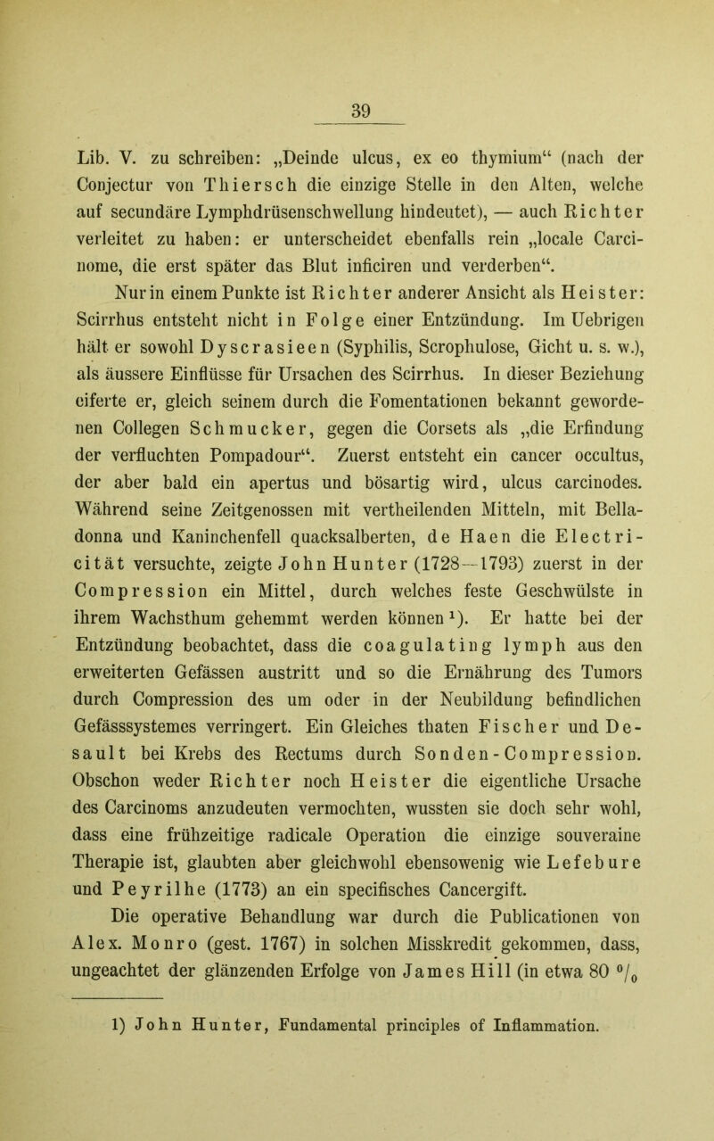 Lib. V. zu schreiben: „Deinde ulcus, ex eo thymium44 (nach der Conjectur von Thier sch die einzige Stelle in den Alten, welche auf secundäre Lymphdrüsenschwellung hindeutet), — auch Richter verleitet zu haben: er unterscheidet ebenfalls rein „locale Carci- nome, die erst später das Blut inficiren und verderben44. Nur in einem Punkte ist Richter anderer Ansicht als Hei st er: Scirrhus entsteht nicht in Folge einer Entzündung. Im Uebrigen hält er sowohl Dyscrasieen (Syphilis, Scrophulose, Gicht u. s. w.), als äussere Einflüsse für Ursachen des Scirrhus. In dieser Beziehung eiferte er, gleich seinem durch die Fomentationen bekannt geworde- nen Collegen Schmucker, gegen die Corsets als „die Erfindung der verfluchten Pompadour44. Zuerst entsteht ein cancer occultus, der aber bald ein apertus und bösartig wird, ulcus carcinodes. Während seine Zeitgenossen mit vertheilenden Mitteln, mit Bella- donna und Kaninchenfell quacksalberten, de Haen die Electri- cität versuchte, zeigte John Hunter (1728—1793) zuerst in der Compression ein Mittel, durch welches feste Geschwülste in ihrem Wachsthum gehemmt werden können x). Er hatte bei der Entzündung beobachtet, dass die coagulating lymph aus den erweiterten Gefässen austritt und so die Ernährung des Tumors durch Compression des um oder in der Neubildung befindlichen Gefässsystemes verringert. Ein Gleiches thaten Fischer und De- sault bei Krebs des Rectums durch Sonden-Compression. Obschon weder Richter noch Heister die eigentliche Ursache des Carcinoms anzudeuten vermochten, wussten sie doch sehr wohl, dass eine frühzeitige radicale Operation die einzige souveraine Therapie ist, glaubten aber gleichwohl ebensowenig wieLefebure und Peyrilhe (1773) an ein specifisches Cancergift. Die operative Behandlung war durch die Publicationen von Alex. Monro (gest. 1767) in solchen Misskredit gekommen, dass, ungeachtet der glänzenden Erfolge von James Hill (in etwa 80 °/0 1) John Hunter, Fundamental principles of Inflammation.