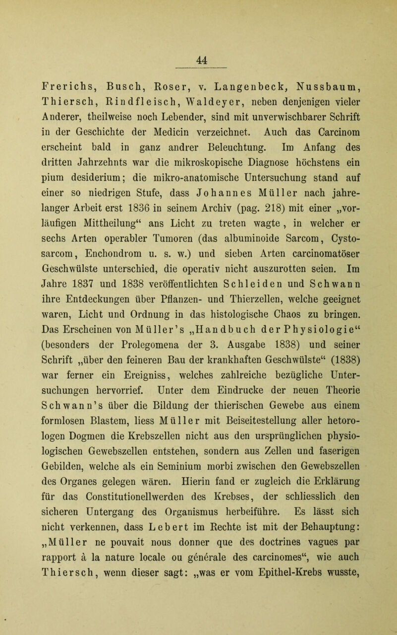 Frerichs, Busch, Roser, v. Langenbeck, Nussbaum, Thiersch, Rindfleisch, Waldeyer, neben denjenigen vieler Anderer, theilweise noch Lebender, sind mit unverwischbarer Schrift in der Geschichte der Medicin verzeichnet. Auch das Carcinom erscheint bald in ganz andrer Beleuchtung. Im Anfang des dritten Jahrzehnts war die mikroskopische Diagnose höchstens ein pium desiderium; die mikro-anatomische Untersuchung stand auf einer so niedrigen Stufe, dass Johannes Müller nach jahre- langer Arbeit erst 1836 in seinem Archiv (pag. 218) mit einer „vor- läufigen Mittheilung“ ans Licht zu treten wagte , in welcher er sechs Arten operabler Tumoren (das albuminoide Sarcom, Cysto- sarcom, Enchondrom u. s. w.) und sieben Arten carcinomatöser Geschwülste unterschied, die operativ nicht auszurotten seien. Im Jahre 1837 und 1838 veröffentlichten Schleiden und Schwann ihre Entdeckungen über Pflanzen- und Thierzellen, welche geeignet waren, Licht und Ordnung in das histologische Chaos zu bringen. Das Erscheinen vonMüller’s „Handbuch derPhysiologie“ (besonders der Prolegomena der 3. Ausgabe 1838) und seiner Schrift „über den feineren Bau der krankhaften Geschwülste“ (1838) war ferner ein Ereigniss, welches zahlreiche bezügliche Unter- suchungen hervorrief. Unter dem Eindrücke der neuen Theorie Schwann’s über die Bildung der thierischen Gewebe aus einem formlosen Blastem, liess Müller mit Beiseitestellung aller hetoro- logen Dogmen die Krebszellen nicht aus den ursprünglichen physio- logischen Gewebszellen entstehen, sondern aus Zellen und faserigen Gebilden, welche als ein Seminium morbi zwischen den Gewebszellen des Organes gelegen wären. Hierin fand er zugleich die Erklärung für das Constitutionellwerden des Krebses, der schliesslich den sicheren Untergang des Organismus herbeiführe. Es lässt sich nicht verkennen, dass Lebert im Rechte ist mit der Behauptung: „Müller ne pouvait nous donner que des doctrines vagues par rapport a la nature locale ou generale des carcinomes“, wie auch Thiersch, wenn dieser sagt: „was er vom Epithel-Krebs wusste,