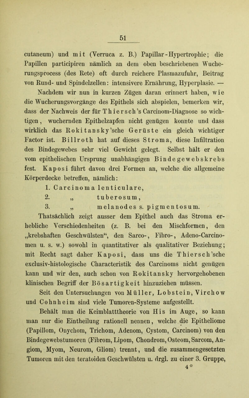 cutaneum) und mit (Verruca z. B.) Papillar - Hypertrophie; die Papillen participiren nämlich an dem oben beschriebenen Wuche- rungsprocess (des Rete) oft durch reichere Plasmazufuhr, Beitrag von Rund- und Spindelzellen: intensivere Ernährung, Hyperplasie. — Nachdem wir nun in kurzen Zügen daran erinnert haben, wie die Wucherungsvorgänge des Epithels sich abspielen, bemerken wir, dass der Nachweis der für Thiersch’s Carcinom-Diagnose so wich- tigen , wuchernden Epithelzapfen nicht genügen konnte und dass wirklich das Rokitansky’sche Gerüste ein gleich wichtiger Factor ist. Billroth hat auf dieses Stroma, diese Infiltration des Bindegewebes sehr viel Gewicht gelegt. Selbst hält er den vom epithelischen Ursprung unabhängigen Bindegewebskrebs fest. Kaposi führt davon drei Formen an, welche die allgemeine Körperdecke betreffen, nämlich: 1. Carcinoma lenticulare, 2. „ tuberosum, 3. „ melanodess. pigmentosum. Thatsächlich zeigt ausser dem Epithel auch das Stroma er- hebliche Verschiedenheiten (z. B. bei den Mischformen, den „krebshaften Geschwülsten“, den Sarco-, Fibro-, Adeno-Carcino- men u. s. w.) sowohl in quantitativer als qualitativer Beziehung; mit Recht sagt daher Kaposi, dass uns die Thiersch’sche exclusiv-histologische Characteristik des Carcinoms nicht genügen kann und wir den, auch schon von Rokitansky hervorgehobenen klinischen Begriff der Bösartigkeit hinzuziehen müssen. Seit den Untersuchungen von Müller, Lobstein, Virchow und Cohnheim sind viele Tumoren-Systeme aufgestellt. Behält man die Keimblatttheorie von His im Auge, so kann man nur die Eintheilung rationell nennen, welche die Epitheliome (Papillom, Onychom, Trichom, Adenom, Cystom, Carcinom) von den Bindegewebstumoreti (Fibrom, Lipom, Chondrom, Osteom, Sarcom, An- giom, Myom, Neurom, Gliom) trennt, und die zusammengesetzten Tumoren mit den teratoiden Geschwülsten u. drgl. zu einer 3. Gruppe, 4*