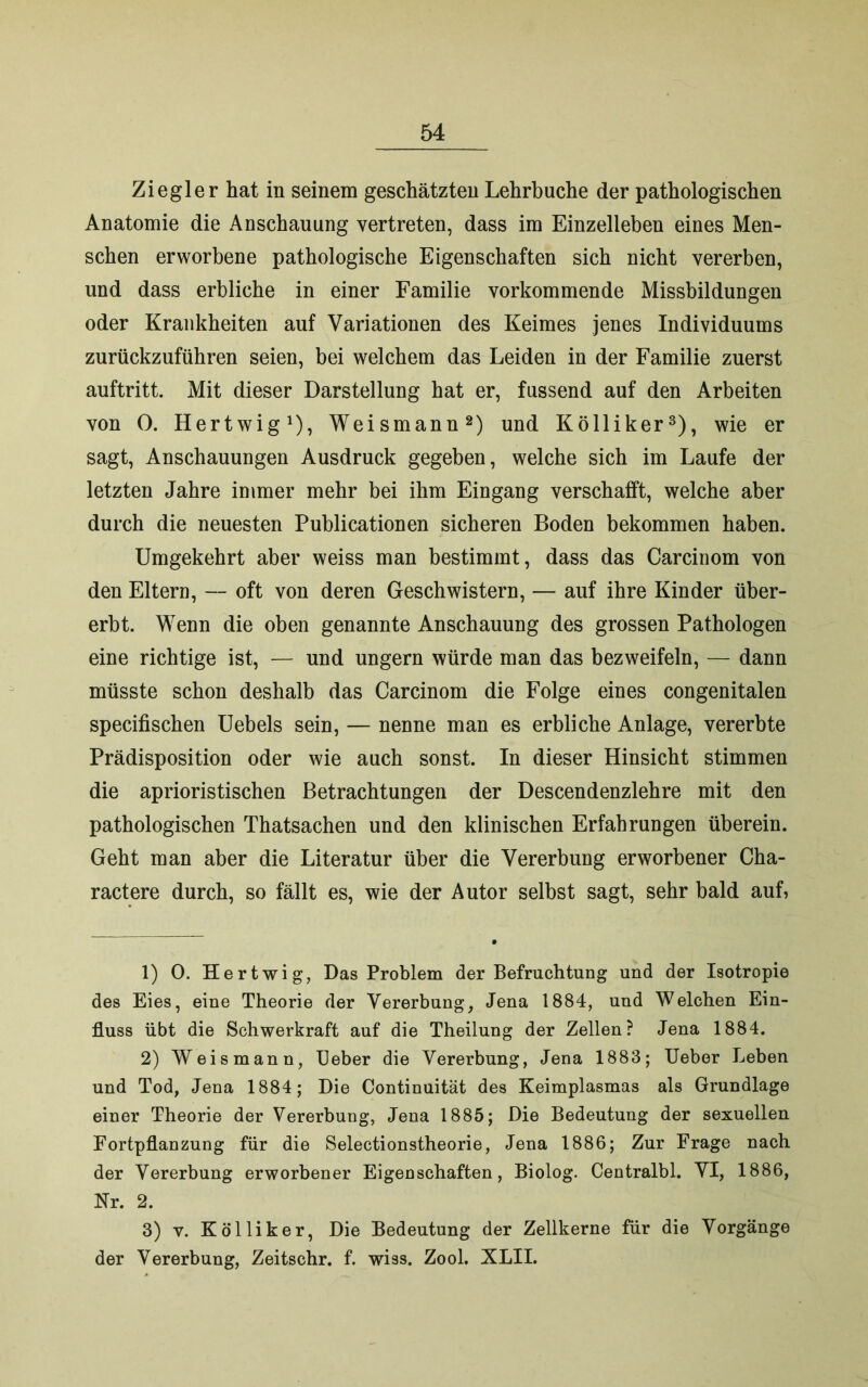Ziegler hat in seinem geschätzten Lehrbuche der pathologischen Anatomie die Anschauung vertreten, dass im Einzelleben eines Men- schen erworbene pathologische Eigenschaften sich nicht vererben, und dass erbliche in einer Familie vorkommende Missbildungen oder Krankheiten auf Variationen des Keimes jenes Individuums zurückzuführen seien, bei welchem das Leiden in der Familie zuerst auftritt. Mit dieser Darstellung hat er, fussend auf den Arbeiten von 0. Hertwig1), Weismann2) und Kölliker3), wie er sagt, Anschauungen Ausdruck gegeben, welche sich im Laufe der letzten Jahre immer mehr bei ihm Eingang verschafft, welche aber durch die neuesten Publicationen sicheren Boden bekommen haben. Umgekehrt aber weiss man bestimmt, dass das Carcinom von den Eltern, — oft von deren Geschwistern, — auf ihre Kinder über- erbt. Wenn die oben genannte Anschauung des grossen Pathologen eine richtige ist, — und ungern würde man das bezweifeln, — dann müsste schon deshalb das Carcinom die Folge eines congenitalen specifischen Uebels sein, — nenne man es erbliche Anlage, vererbte Prädisposition oder wie auch sonst. In dieser Hinsicht stimmen die aprioristischen Betrachtungen der Descendenzlehre mit den pathologischen Thatsachen und den klinischen Erfahrungen überein. Geht man aber die Literatur über die Vererbung erworbener Cha- ractere durch, so fällt es, wie der Autor selbst sagt, sehr bald auf, 1) 0. Hertwig, Das Problem der Befruchtung und der Isotropie des Eies, eine Theorie der Vererbung, Jena 1884, und Welchen Ein- fluss übt die Schwerkraft auf die Theilung der Zellen? Jena 1884. 2) Weis mann, Heber die Vererbung, Jena 1883; Ueber Leben und Tod, Jena 1884; Die Continuität des Keimplasmas als Grundlage einer Theorie der Vererbung, Jena 1885; Die Bedeutung der sexuellen Fortpflanzung für die Selectionstheorie, Jena 1886; Zur Frage nach der Vererbung erworbener Eigenschaften, Biolog. Centralbl. VI, 1886, Nr. 2. 3) v. Kölliker, Die Bedeutung der Zellkerne für die Vorgänge der Vererbung, Zeitschr. f. wiss. Zool. XLII.