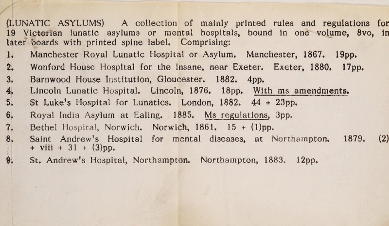 I , JjK . * - ■ ! ™PHPP» I I (LUNATIC ASYLUMS) A collection of mainly printed rules and regulations for li) Victorian lunatic asylums or mental hospitals, bound in one volume, 8vo, in later boards with printed spine label, Comprising: 1; Manchester Royal Lunatic Hospital or Asylum, Manchester, 1867* 19pp* % Wonford House Hospital for the Insane* near Exeter* Exeter, 1880* 17pp, 3, Barnwood House Institution, Gloucester. 1882. 4pp. Lincoln Lunatic Hospital. Lincoln, 1876. 18pp, With ms amendments* 5. St Luke!s Hospital for Lunatics. London, 1882* 44 + 23pp, 6* Royal India Asylum at Ealing. 1885, Ms regulations* 3pp. 7. Bethel Hospital, Norwich. Norwich* 1861, 15 + (l)pp. 8* Saint Andrew’s Hospital for mental diseases* at Northampton* 1879, (2) + viii + 3! + {3)pp. St, Andrew’s Hospital* Northampton. Northampton, 1883, 12pp, 4