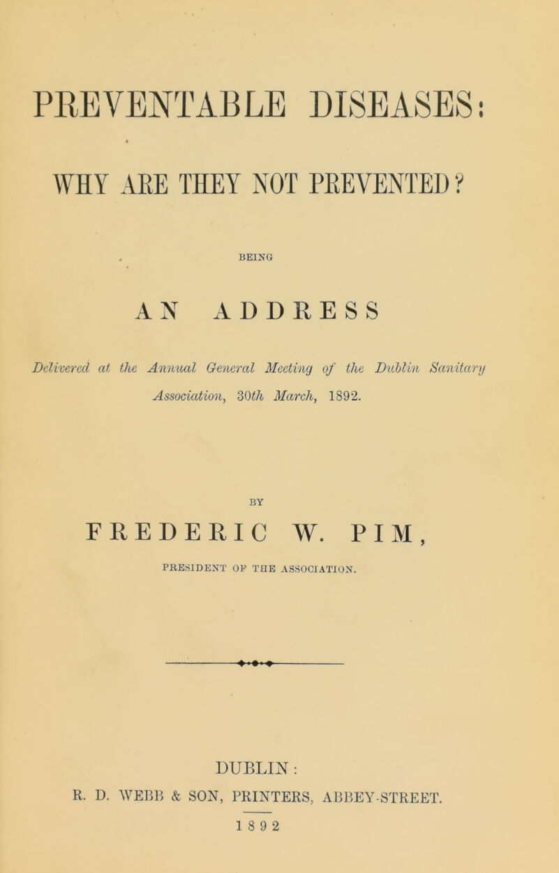 PREVENTABLE DISEASES: WHY ARE THEY NOT PREVENTED ? BEING AN ADDRESS Delivered at the Anmud General Meeting of the Dublin Sanitary Association, Zi)th March, 1892. BY FREDERIC W. PIM, PRESIDENT OP TGE ASSOCIATION. DUBLIN : R. D. WEBB & SON, PRINTERS, ABBEY-STREET. 18 9 2