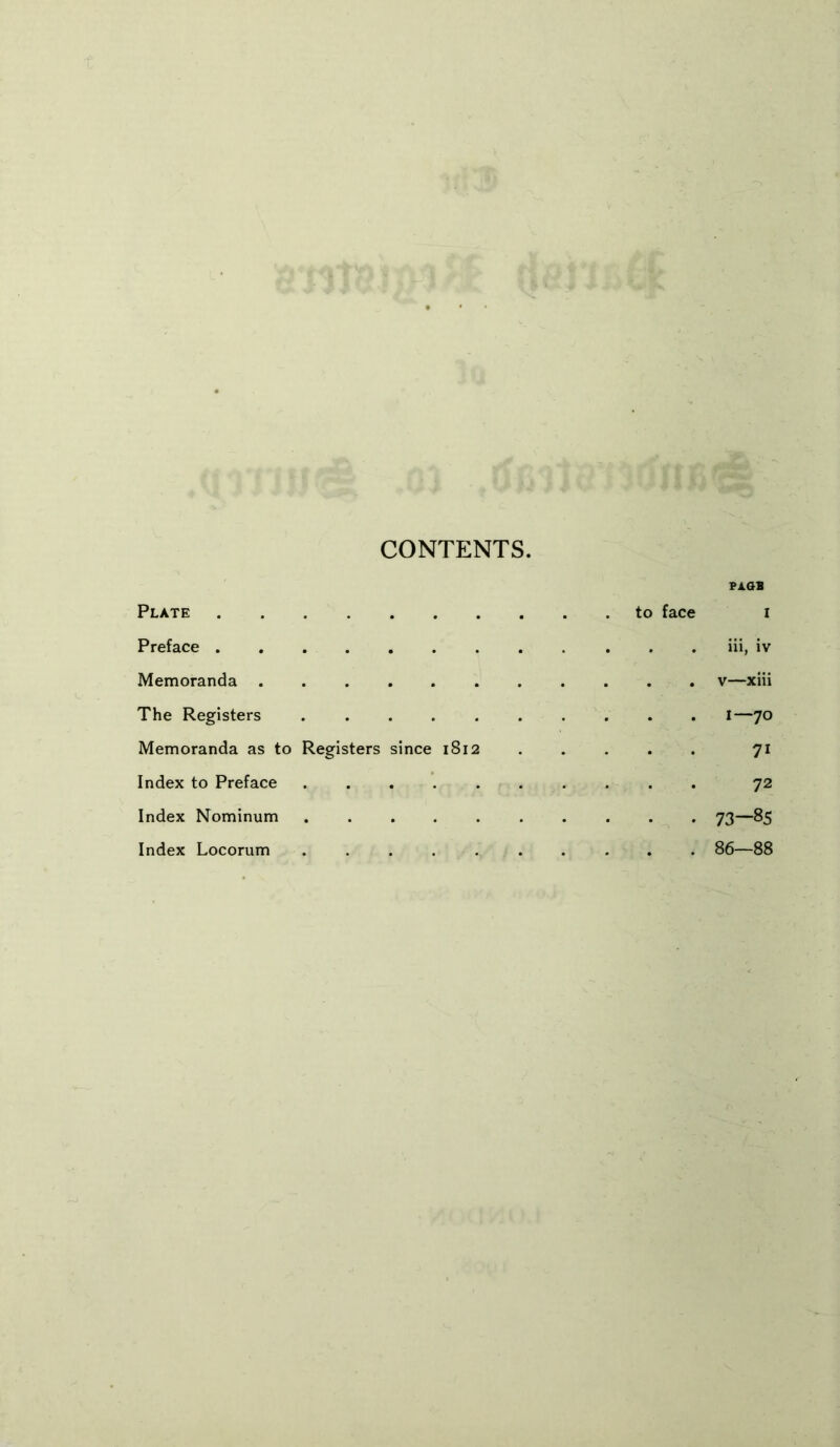 CONTENTS. PA.GB Plate to face i Preface iii, iv Memoranda v—xiii The Registers I—70 Memoranda as to Registers since 1812 71 Index to Preface 72 Index Nominum 73—85 Index Locorum 86—88