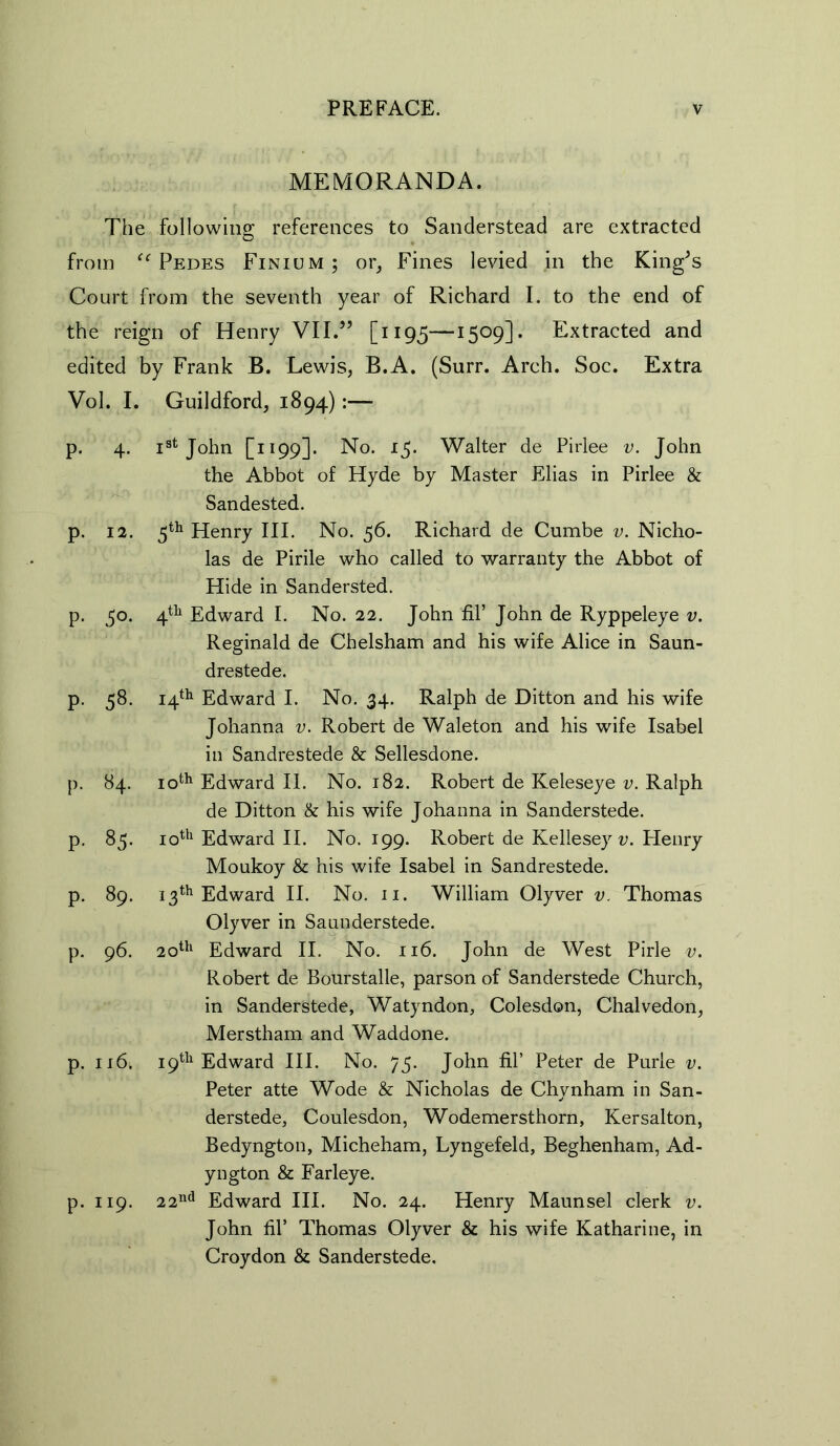 MEMORANDA. The following references to Sanderstead are extracted from Pedes Finium; or. Fines levied in the King^s Court from the seventh year of Richard I. to the end of the reign of Henry VII.” [1195—15°9D• Extracted and edited by Frank B. Lewis, B.A. (Surr. Arch. Soc. Extra Vol. I. Guildford, 1894):— p. 4. Ist John [1199]. No. 15. Walter de Pirlee v. John the Abbot of Hyde by Master Elias in Pirlee & Sandested. p. 12. 5th Henry III. No. 56. Richard de Cumbe v. Nicho- las de Pirile who called to warranty the Abbot of Hide in Sandersted. p. 50. 4th Edward I. No. 22. John fil’ John de Ryppeleye v. Reginald de Chelsham and his wife Alice in Saun- drestede. p. 58. 14th Edward I. No. 34. Ralph de Ditton and his wife Johanna v. Robert de Waleton and his wife Isabel in Sandrestede & Sellesdone. p. 84. 10th Edward II. No. 182. Robert de Keleseye v. Ralph de Ditton & his wife Johanna in Sanderstede. p. 85. 10th Edward II. No. 199. Robert de Kellesey v. Henry Moukoy & his wife Isabel in Sandrestede. p. 89. 13th Edward II. No. 11. William Olyver v. Thomas Olyver in Saunderstede. p. 96. 20th Edward II. No. 116. John de West Pirle v. Robert de Bourstalle, parson of Sanderstede Church, in Sanderstede, Watyndon, Colesdon, Chalvedon, Merstham and Waddone. p. xi6. 19th Edward III. No. 75. John fil’ Peter de Purle v. Peter atte Wode & Nicholas de Chynham in San- derstede, Coulesdon, Wodemersthorn, Kersalton, Bedyngton, Micheham, Lyngefeld, Beghenham, Ad- yngton & Farleye. p. 119. 22nd Edward III. No. 24. Henry Maunsel clerk v. John fil’ Thomas Olyver & his wife Katharine, in Croydon & Sanderstede.