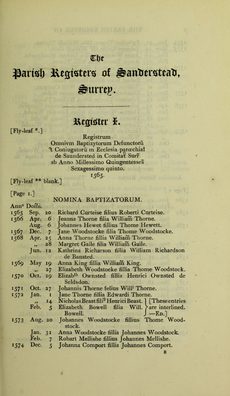 $arteg) Registers of i^anhersteati, &urrep. [Fly-leaf *.] Register t-. Registrum Omnivm Baptizytorum Defunctoru T Coningatoru in Ecclesia parcechiai de Saundersted in Comita? Surr ab Anno Millessimo Quingentesses Sexagessimo quinto. 15^5- [Fly-leaf ## blank.] [Page *•] Ann0 : Domi. I565 Sep. 20 1566 Apr. 6 Aug. 6 i567 Dec. 7 1568 Apr. V> 28 Jun. 12 1569 May 19 >5 27 J57° Oct. 29 ^7! Oct. 27 1572 Jan. 1 H Feb. 5 i573 Aug. 20 Jan. 31 Feb. 7 *574 Dec. 5 NOMINA BAPTIZATORUM. Richard Curteise filius Roberti Curteise. Jeanna Thorne filia William Thorne. Johannes He wet fillius Thome Hewett. Jane Woodstocke filia Thome Woodstocke. Anna Thorne fillia William Thorne. Margret Gaile filia William Gaile. Kathrina Richarson fillia William Richardson de Bansted. Anna King fillia William King. Elizabeth Woodstocke fillia Thome Woodstock. Elizabth Ownsted fillia Henrici Ownsted de Seldsdon. Johannis Thorne felius Will1 Thorne. Jane Thorne fillia Edwardi Thorne. Nicholas Beast fili9 Henrici Beast. 1 [These entries Elizabeth Bowell filia Will, /are interlined. Bowell. J —Ed.] Johannes Woodstocke fillius Thome Wood- stock. Anna Woodstocke fillia Johannes Woodstock. Robart Mellishe fillius Johannes Mellishe. Johanna Comport fillia Johannes Comport.