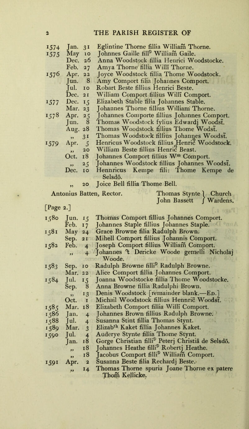 1574 Jan. 31 1575 May 10 Dec. 26 Feb. 27 1576 Apr. 22 Jun. 8 Jul. 10 Dec. 21 ij 77 Dec. 15 Mar. 23 00 1-1 Apr. 25 Jun. 8 Aug. 28 31 1579 Apr. 3 20 Oct. 18 99 23 Dec. 10 20 Eglintine Thorne fillia William Thorne. Johnnes Gaille fill9 William Gaile. Anna Woodstock fillia Henrici Woodstocke. Amya Thorne fillia Willi Thorne. Joyce Woodstock fillia Thome Woodstock. Amy Comport filia Johannes Comport. Robart Beste fillius Henrici Beste. William Comport fillius Willi Comport. Elizabeth Stable filia Johannes Stable. Johannes Thorne fillius William Thorne. Johannes Comporte fillius Johannes Comport. Thomas Woodstock fylius Edwardj Woodst. Thomas Woodstock fillius Thome Wodst. Thomas Woodstock fillius Johannes Woodst. Henricus Woodstock fillius Henric? Woodstock. William Beste fillius Henri? Beast. Johannes Comport fillius Wra Comport. Johannes Woodstock fillius Johannes Woodst. Hennricus Kempe fili: Thome Kempe de Selsdd. Joice Bell fillia Thome Bell. Antoni us Batten, Rector. Thomas Stynte 1 Church John Bassett / Wardens. [Page 2.] 1 $8° Jun. l5 Feb. 17 1581 May 24 Sep. 21 1582 Feb. 4 99 4 00 Sep. 10 Mar. 22 00 Jul. 15 Sep. 8 13 Oct. 1 *585 Mar. 18 1586 Jan. 4 1588 Jul. 4 *589 Mar. 3 I39° Jul. 4 Jan. 18 )) 18 99 18 1591 Apr. 2 99 14 Thomas Comport fillius Johannes Comport. Johannes Staple fillius Johannes Staple. Grace Browne filia Radulph Brown. Mihell Comport fillius Johannis Comport. Joseph Comport fillius William Comport. Johannes T Dericke Woode gemelli Nicholaj Woode. Radulph Browne filli9 Radulph Browne. Alice Comport fillia Johannes Comport. Joanna Woodstocke fillia Thome Woodstocke. Anna Browne fillia Radulphi Brown. Denis Woodstock [remainder blank.—Ed.] Michail Woodstock fillius Hennric Woodst. Elizabeth Comport fillia Willi Comport. Johannes Brown fillius Radulph Browne. Susanna Stint fillia Thomas Stynt. Elizabth Kaket fillia Johannes Kaket. Auderye Stynte fillia Thome Stynt. Gorge Christian filli9 Peterj Christia de Selsdo. Johannes Heathe filli9 Robertj Heathe. Jacobus Comport filli9 William Comport. Susanna Beste filia Rechardj Beste. Thomas Thorne spuria Joane Thorne ex patere Thom Kellicke.