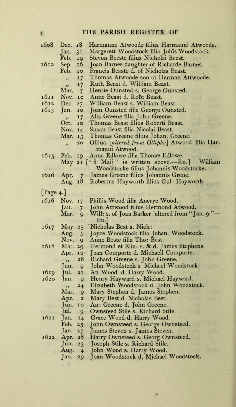 1608 Dec. 18 Jan. 3i Feb. 19 1610 Sep. 16 Feb. 10 „ 17 99 *7 Mar. 7 1611 Nov. 10 1612 Dec. 27 1613 Jan. 10 99 J7 Oct. 10 Nov. H Mar. £3 99 20 1615 Feb. l9 May 21 1616 Apr. 7 Aug. 18 [Page 4-] 1616 Nov. 0 Jan. 7 Mar. 9 1617 May 25 Aug. 3 Nov. 9 i6j8 Mar. 29 Apr. 12 99 28 Jun. 9 1619 Jul- 21 1620 ian. 9 >5 24 Mar. 9 Apr. 2 Jun. 10 Jul. 9 1621 Jan. H Feb. 25 Jan. 27 1622 Apr. 28 Jun. 23 Aug. 4 Jan. 29 Harmanne Atwoode filius Harmanni Atwoode. Margerett Woodstock filia JohTs Woodstock. Stevon Beeste filius Nicholai Beest. Joan Barnes daughter of Richarde Barnes. Francis Beaste d. of Nicholas Beast. Thomas Atwoode son of Harman Attwoode. Ruth Beast d. William Beast. Henrie Ounsted s. George Ounsted. Anne Beast d. Roht Beast. William Beast s. William Beast. Joan Ounsted filia George Ounsted. Alis Greene filia John Greene. Thomas Beast filius Roberti Beast. Susan Beast filia Nicolai Beast. Thomas Greene filius Johan. Greene. Olliua [altered from Olliphe\ Atwood filia Har- manni Atwood. Anna Edlowe filia Thomse Edlowe. [“ 8 Maij ” is written above.—Ed.] William Woodstocke filius Johannis Woodstocke. James Greene filius Johannis Grene. Robertus Hayworth filius Gul: Hayworth. Phillis Wood filia Auerye Wood. John Attwood filius Hermond Atwood. Wifi: s. of Joan Barker [altered from “Jan. 9.”— Ed.] ’Nicholas Best s. Nich: Joyce Woodstock filia Johan. Woodstock. Anne Beste filia Tho: Best. Hermond et Eliz: s. & d. James Stephens. Joan Comporte d. Michaell Comporte. Richard Greene s. John Greene. John Woodstock s. Michael Woodstock. An Wood. d. Harry Wood. Henry Hayward s. Michael Hayward. Elizabeth Woodstock d. John Woodstock. Mary Stephen d. James Stephen. Mary Best d. Nicholas Best. An: Greene d. John Greene. Ownsteed Stile s. Richard Stile. Grace Wood d. Harry Wood. John Ownsteed s. George Ownsteed. James Steven s. James Steven. Harry Ownsteed s. Georg Ownsteed. Joseph Stile s. Richard Stile. John Wood s. Harry Wood. Joan Woodstock d. Michael Woodstock.