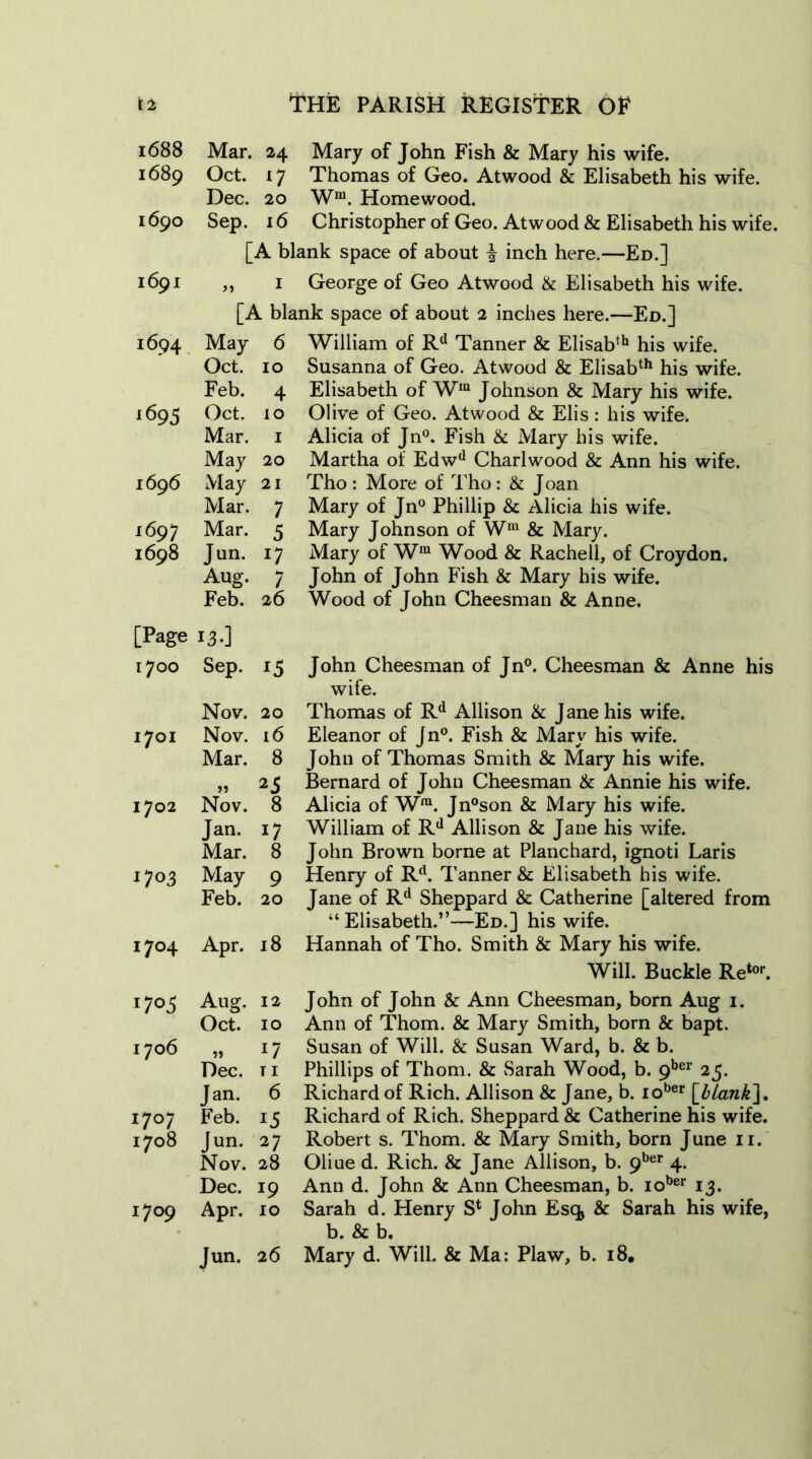 r 2 1 1688 Mar. 24 1689 Oct. 17 Dec. 20 1690 Sep. 16 [A b 1691 1 [A bh 1694 May 6 Oct. 10 Feb. 4 i695 Oct. lO Mar. 1 May 20 169 6 May 21 Mar. 7 1697 Mar. 5 1698 Jun. Aug. 7 Feb. 26 [Page I3-] 1700 Sep. 15 Nov. 20 1701 Nov. 16 Mar. 8 >> 25 1702 Nov. 8 Jan. 17 Mar. 8 n°3 May 9 Feb. 20 1704 Apr. 18 n° 5 Aug. 12 Oct. 10 1706 >» !7 Dec. T I Jan. 6 I7°7 Feb. 1708 Jun. 27 Nov. 28 Dec. !9 I7°9 Apr. 10 Jun. 2 6 THE PARISH REGISTER OF Mary of John Fish & Mary his wife. Thomas of Geo. Atwood & Elisabeth his wife. Wm. Homewood. Christopher of Geo. Atwood & Elisabeth his wife, lank space of about £ inch here.—Ed.] George of Geo Atwood & Elisabeth his wife, ank space of about 2 inches here.—Ed.] William of Rd Tanner & Elisabth his wife. Susanna of Geo. Atwood & Elisabth his wife. Elisabeth of Wm Johnson & Mary his wife. Olive of Geo. Atwood & Elis : his wife. Alicia of Jn°. Fish & Mary his wife. Martha of Edwd Charlwood & Ann his wife. Tho: More of Tho: & Joan Mary of Jn° Phillip & Alicia his wife. Mary Johnson of Wm & Mary. Mary of Wra Wood & Rachell, of Croydon. John of John Fish & Mary his wife. Wood of John Cheesman & Anne. John Cheesman of Jn°. Cheesman & Anne his wife. Thomas of Rd Allison & J ane his wife. Eleanor of Jn°. Fish & Mary his wife. John of Thomas Smith & Mary his wife. Bernard of John Cheesman & Annie his wife. Alicia of Wra. Jn°son & Mary his wife. William of Rd Allison & Jane his wife. John Brown borne at Planchard, ignoti Laris Henry of Rd. Tanner & Elisabeth his wife. Jane of Rd Sheppard & Catherine [altered from “Elisabeth.”—Ed.] his wife. Hannah of Tho. Smith & Mary his wife. Will. Buckle Retor. John of John & Ann Cheesman, born Aug 1. Ann of Thom. & Mary Smith, born & bapt. Susan of Will. & Susan Ward, b. & b. Phillips of Thom. & Sarah Wood, b. 9ber 25. Richard of Rich. Allison & Jane, b. iober [blank]. Richard of Rich. Sheppard & Catherine his wife. Robert s. Thom. & Mary Smith, born June 11. Oliue d. Rich. & Jane Allison, b. 9ber 4. Ann d. John & Ann Cheesman, b. iober 13. Sarah d. Henry S4 John Esq* & Sarah his wife, b. & b. Mary d. Will. & Ma: Plaw, b. 18.