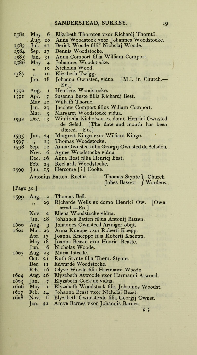 1582 May 6 Aug. 10 1583 Jul. 21 ■584 Sep. 27 1585 Jan. 3i 1586 May 4 10 W 00 ?? 10 Jan. 18 1390 Aug. 1 >39« Apr. 7 May 10 Jan. 29 Mar. 5 I592 Dec. s3 1395 Jun. 24 *397 1398 Sep. 12 Nov. 6 Dec. 26 Feb. 25 1399 Jun. i5 Antonius [Page 30.] 1599 Aug. 2 >> 29 Nov. 2 Jan. 28 1600 Aug. 9 1602 Mar. 29 Apr. 17 May 18 Jun. 6 1603 Aug. 23 Oct. 21 Dec. ii Feb. 16 1604 Aug. 26 160 5 Jan. 7 1606 May 1 1607 Feb. 24 1608 Nov. 6 Jan. 22 Elizabeth Thornton vxor Richardj Thornto. Anna Woodstock vxor Johannes Woodstocke. Derick Woode filli9 Nicholaj Woode. Dennis Woodstocke. Anna Comport fillia William Comport. Johannes Woodstocke. Nicholus Wood. Elizabeth Twigg. Johanna Ownsted, vidua. [M.I. in Church.— Ed.] Henricus Woodstocke. Susanna Beste fillia Richardj Best. William Thorne. Jacobus Comport filius Wiliam Comport. Margaret Woodstocke vidua. Winifreda Nicholson ex domo Henrici Ownsted de Selsd. [The date and month has been altered.—Ed.] Margrett Kinge vxor William Kinge. Thomas Woodstocke. Anna Ownsted fillia Georgij Ownsted de Selsdon. Agnes Woodstocke vidua. Anna Best fillia Henricj Best. Rechardi Woodstocke. Hercome [?] Cooke. Batten, Rector. Thomas Stynte 1 Church Johes Bassett / Wardens. Thomas Bell. Richarde Wells ex domo Henrici Ow. [Own- stead.—Ed.] Ellena Woodstocke vidua. Johannes Batten filius Antonij Batten. Johannes Ownsteed Armiger obijt. Anna Kneppe vxor Roberti Knepp. Joanna Kneeppe filia Roberti Kneepp. Joanna Beaste vxor Henrici Beaste. Nicholas Woode. Maria Isteede. Ruth Stynte filia Thom. Stynte. Edwarde Woodstocke. Olyve Woode filia Harmanni Woode. Elyzabeth Atwoode vxor Harmanni Atwood. Elyzabeth Cockine vidua. Elyzabeth Woodstock filia Johannes Woodst. Johanna Beast vxor Nicholai Beast. Elyzabeth Ownesteede filia Georgij Ownst. Amye Barnes vxor Johannis Barnes. c ?