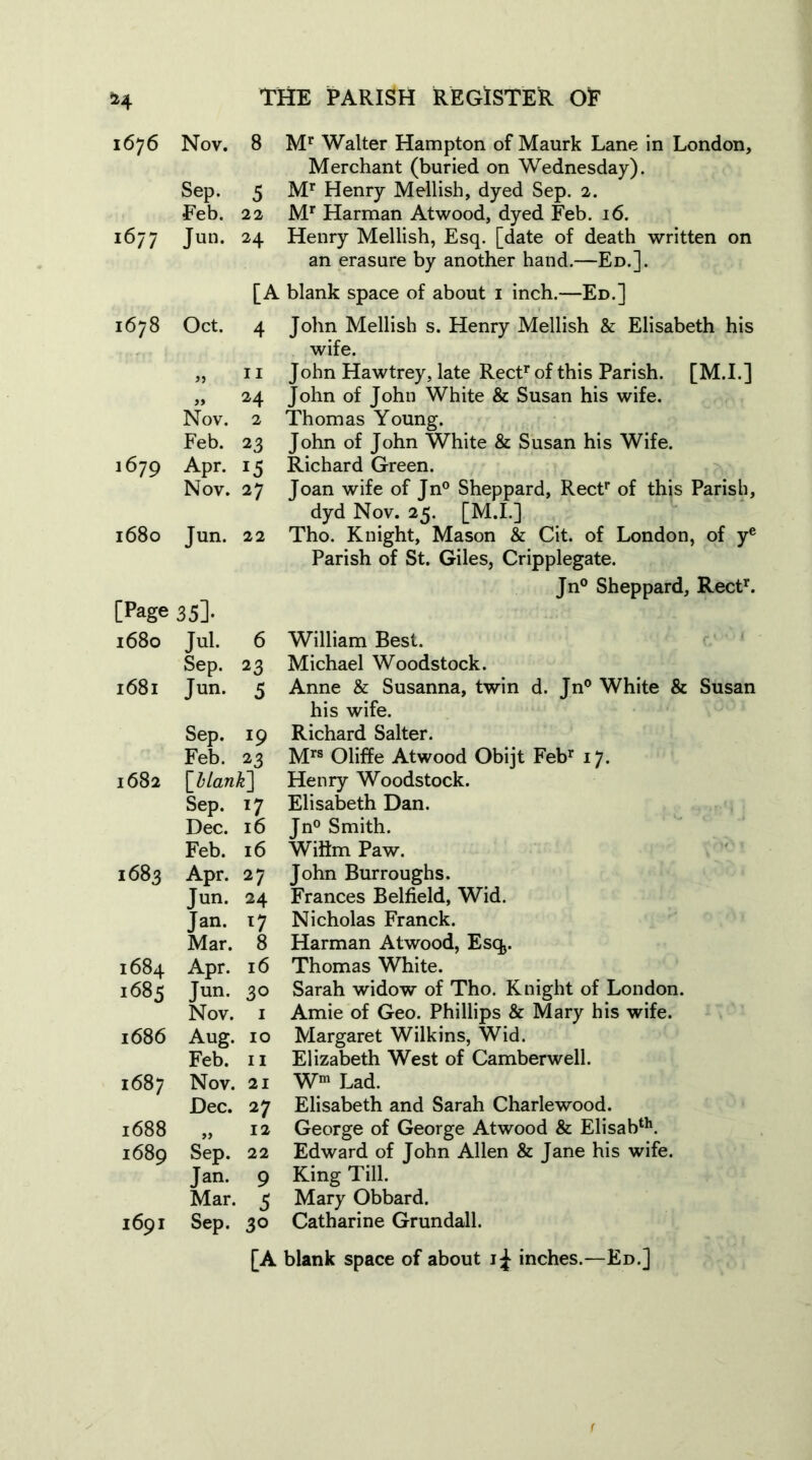 1676 Nov. 8 Mr Walter Hampton of Maurk Lane in London, Merchant (buried on Wednesday). Sep. 5 Mr Henry Mellish, dyed Sep. 2. Feb. 22 Mr Harman Atwood, dyed Feb. 16. 1677 Jun. 24 Henry Mellish, Esq. [date of death written on an erasure by another hand.—Ed.]. [A blank space of about 1 inch.—Ed.] 1678 Oct. 4 John Mellish s. Henry Mellish & Elisabeth his wife. „ 11 John Hawtrey, late Rectr of this Parish. [M.I.] „ 24 John of John White & Susan his wife. Nov. 2 Thomas Young. Feb. 23 John of John White & Susan his Wife. 1679 Apr. 15 Richard Green. Nov. 27 Joan wife of Jn° Sheppard, Rectr of this Parish, dyd Nov. 25. [M.I.] 1680 Jun. 22 Tho. Knight, Mason & Cit. of London, of ye Parish of St. Giles, Cripplegate. Jn° Sheppard, Rect1'. [Page 35]. 1680 Jul. 6 Sep. 23 1681 Jun. 5 1682 1683 1684 1685 1686 1687 1688 1689 1691 Sep. 19 Feb. 23 [blank] Sep. 17 Dec. 16 Feb. 16 Apr. 27 Tun. 24 Jan. 17 Mar. 8 Apr. 16 Jun. 30 Nov. 1 Aug. 10 Feb. 11 Nov. 21 Dec. 27 „ I* Sep. 22 Jan. 9 Mar. 3 Sep. 30 William Best. Michael Woodstock. Anne & Susanna, twin d. Jn° White & Susan his wife. Richard Salter. Mrs Oliffe Atwood Obijt Febr 17. Henry Woodstock. Elisabeth Dan. Jn° Smith. Wiflm Paw. John Burroughs. Frances Belfield, Wid. Nicholas Franck. Harman Atwood, Esq>. Thomas White. Sarah widow of Tho. Knight of London. Amie of Geo. Phillips & Mary his wife. Margaret Wilkins, Wid. Elizabeth West of Camberwell. Wm Lad. Elisabeth and Sarah Charlewood. George of George Atwood & Elisabth. Edward of John Allen & Jane his wife. King Till. Mary Obbard. Catharine Grundall. [A blank space of about 1^ inches.—Ed.]
