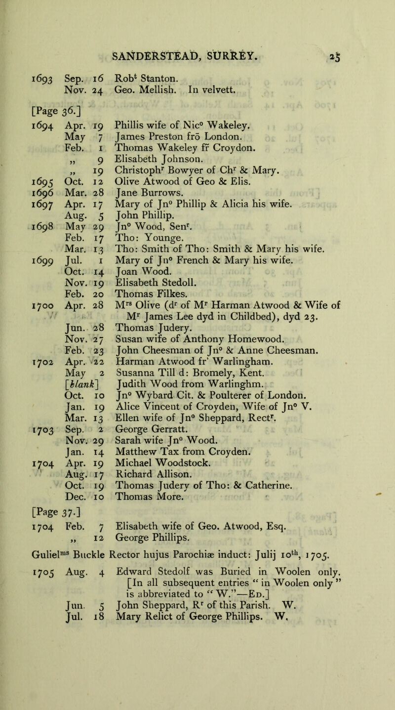 1693 Sep. 16 Rob4 Stanton. Nov. 24 Geo. Mellish. In velvett. [Page 36.] 1694 Apr. 19 Phillis wife of Nic° Wakeley. May 7 James Preston frd London. Feb. 1 Thomas Wakeley fr Croydon. 99 9 Elisabeth Johnson. 99 19 Christoph1, Bowyer of Chr & Mary. 1695 Oct. 12 Olive Atwood of Geo & Elis. 1696 Mar. 28 Jane Burrows. 1697 Apr. i7 Mary of Jn° Phillip & Alicia his wife. Aug. 5 John Phillip. 1698 May 29 Jn° Wood, Sen1'. Feb. 17 Tho: Younge. Mar. 13 Tho: Smith of Tho: Smith & Mary his wife. 1699 Jul. 1 Mary of Jn° French & Mary his wife. Oct. 14 Joan Wood. Nov. I9 Elisabeth Stedoll. Feb. 20 Thomas Filkes. 1700 Apr. 28 Mrs Olive (dr of Mr Harman Atwood & Wife of Mr James Lee dyd in Childbed), dyd 23. Jun. 28 Thomas Judery. Nov. 27 Susan wife of Anthony Homewood. Feb. 23 John Cheesman of Jn° & Anne Cheesman. 1702 Apr. • 22 Harman Atwood fr’ Warlingham. May 2 Susanna Till d: Bromely, Kent. [Hank] Judith Wood from Warlinghm. Oct. 10 Jn° Wybard Cit. & Poulterer of London. Jan. r9 Alice Vincent of Croyden, Wife of Jn° V. Mar. 13 Ellen wife of Jn° Sheppard, Rectr. 1703 Sep. 2 George Gerratt. Nov. 29 Sarah wife Jn° Wood. Jan. T4 Matthew Tax from Croyden. 1704 Apr. *9 Michael Woodstock. Aug. Richard Allison. Oct. l9 Thomas Judery of Tho: & Catherine. Dec. 10 Thomas More. [Page 37.] 1704 Feb. 7 Elisabeth wife of Geo. Atwood, Esq. 99 12 George Phillips. Gulielms Buckle Rector hujus Parochiae induct: Julij 10th, 1705. 1705 Aug. 4 Edward Stedolf was Buried in Woolen only. [In all subsequent entries “ in Woolen only ” is abbreviated to “ W.”—Ed.] Jun. 5 John Sheppard, Rr of this Parish. W. Jul. 18 Mary Relict of George Phillips. W.