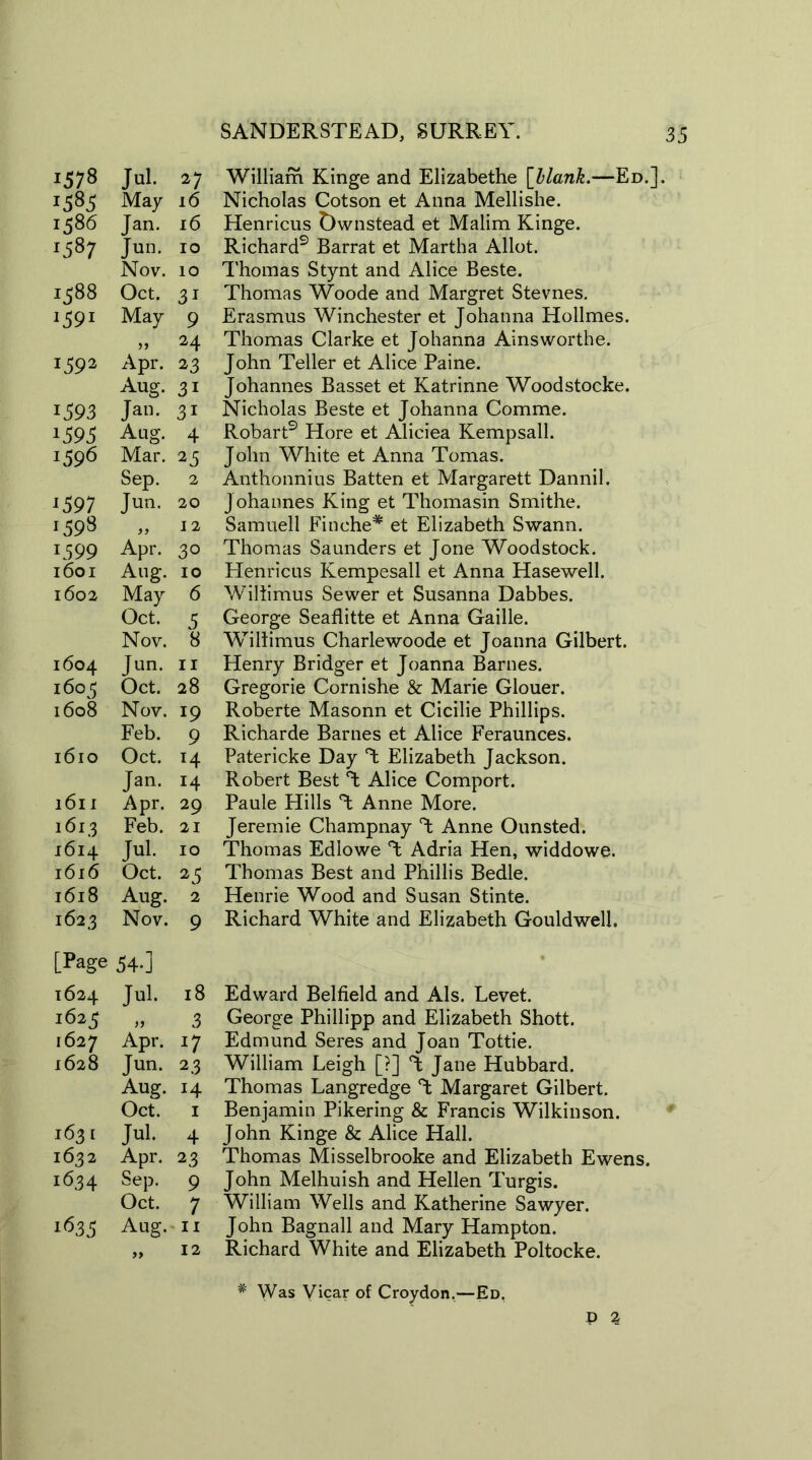 1578 Jul. 27 *585 May 16 1586 Jan. 16 *5 87 Jun. 10 Nov. 10 1588 Oct. 3i *59* May 9 5) 24 159* Apr. 23 Aug. 3i 1593 Jan. 3i *593 Aug. 4 *596 Mar. 25 Sep. 2 *597 Jun. 20 *598 12 *599 Apr. 30 l60I Aug. IO 1602 May 6 Oct. 5 Nov. 8 1604 Jun. 11 i6°5 Oct. 28 l6o8 Nov. 19 Feb. 9 l6lO Oct. 14 Jan. 14 l6ll Apr. 29 1 6l3 Feb. 21 l6l4 Jul. 10 l6l6 Oct. 25 l6l8 Aug. 2 i62.3 Nov. 9 [Page 54.] 1624 Jul. 18 1625 n 3 l627 Apr. *7 l628 Jun. 23 Aug. H Oct. 1 I63I Jul. 4 1632 Apr. 23 1634 Sep. 9 Oct. 7 1635 Aug. 11 >> 12 William Kinge and Elizabethe [blank.—Ed.]. Nicholas Cotson et Anna Mellishe. Henricus Dwnstead et Malim Kinge. Richard9 Barrat et Martha Allot. Thomas Stynt and Alice Beste. Thomas Woode and Margret Stevnes. Erasmus Winchester et Johanna Hollmes. Thomas Clarke et Johanna Ainsworthe. John Teller et Alice Paine. Johannes Basset et Katrinne Woodstocke. Nicholas Beste et Johanna Comme. Robart9 Hore et Aliciea Kempsall. John White et Anna Tomas. Anthonnius Batten et Margarett Dannil. Johannes King et Thomasin Smithe. Samuell Finehe* et Elizabeth Swann. Thomas Saunders et Jone Woodstock. Henricus Kempesall et Anna Hasewell. Wiliimus Sewer et Susanna Dabbes. George Seaflitte et Anna Gaille. Willimus Charlewoode et Joanna Gilbert. Henry Bridger et Joanna Barnes. Gregorie Cornishe & Marie Glouer. Roberte Masonn et Cicilie Phillips. Richarde Barnes et Alice Feraunces. Patericke Day T Elizabeth Jackson. Robert Best Alice Comport. Paule Hills % Anne More. Jeremie Champnay T Anne Ounsted. Thomas Edlowe T Adria Hen, widdowe. Thomas Best and Phillis Bedle. Henrie Wood and Susan Stinte. Richard White and Elizabeth Gouldwelh Edward Belfield and Als. Levet. George Phillipp and Elizabeth Shott. Edmund Seres and Joan Tottie. William Leigh [?] T Jane Hubbard. Thomas Langredge Margaret Gilbert. Benjamin Pikering & Francis Wilkinson. John Kinge & Alice Hall. Thomas Misselbrooke and Elizabeth Ewens. John Melhuish and Hellen Turgis. William Wells and Katherine Sawyer. John Bagnall and Mary Hampton. Richard White and Elizabeth Poltocke. # Was Vicar of Croydon.—Ed. D 2