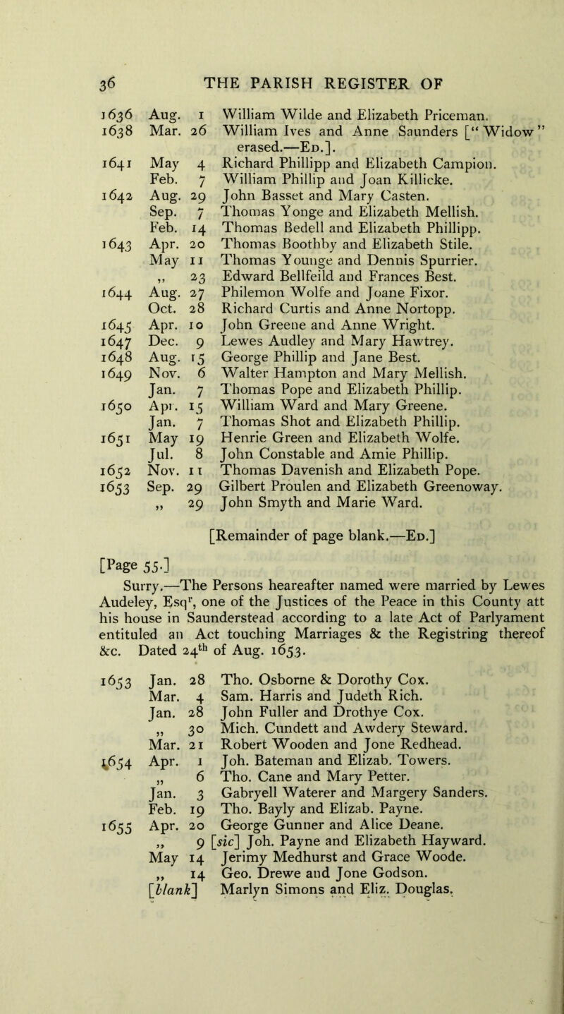 1636 Aug. 1 1638 Mar. 26 1641 May 4 Feb. 7 1642 Aug. 29 Sep. 7 Feb. l4 1643 Apr. 20 May 11 23 1644 Aug. 27 Oct. 28 J645 Apr. 10 1647 Dec. 9 1648 Aug. 1649 Nov. 6 Jan. 7 1650 Apr. *5 Jan. 7 1651 May 19 Jul. 8 1652 Nov. 11 1653 Sep. 29 >> 29 William Wilde and Elizabeth Priceman. William Ives and Anne Saunders [“ Widow ” erased.—Ed.]. Richard Phillipp and Elizabeth Campion. William Phillip and Joan Killicke. John Basset and Mary Casten. Thomas Yonge and Elizabeth Mellish. Thomas Bedell and Elizabeth Phillipp. Thomas Boothby and Elizabeth Stile. Thomas Younge and Dennis Spurrier. Edward Bellfeild and Frances Best. Philemon Wolfe and Joane Fixor. Richard Curtis and Anne Nortopp. John Greene and Anne Wright. Lewes Audley and Mary Hawtrey. George Phillip and Jane Best. Walter Hampton and Mary Mellish. Thomas Pope and Elizabeth Phillip. William Ward and Mary Greene. Thomas Shot and Elizabeth Phillip. Henrie Green and Elizabeth Wolfe. John Constable and Amie Phillip. Thomas Davenish and Elizabeth Pope. Gilbert Proulen and Elizabeth Greenoway. John Smyth and Marie Ward. [Remainder of page blank.—Ed.] [Page 55.] Surry.—The Persons heareafter named were married by Lewes Audeley, Esq1’, one of the Justices of the Peace in this County att his house in Saunderstead according to a late Act of Parlyament entituled an Act touching Marriages & the Registring thereof &c. Dated 24th of Aug. 165,3. 1653 Jan. 28 Tho. Osborne & Dorothy Cox. Mar. 4 Sam. Harris and Judeth Rich. Jan. 28 John Fuller and Drothye Cox. „ 30 Mich. Cundett and Awdery Steward. Mar. 21 Robert Wooden and Jone Redhead. 4654 Apr. 1 Joh. Bateman and Elizab. Towers. „ 6 Tho. Cane and Mary Petter. Jan. 3 Gabryell Waterer and Margery Sanders. Feb. 19 Tho. Bayly and Elizab. Payne. 1655 Apr. 20 George Gunner and Alice Deane. „ 9 [«c] Joh. Payne and Elizabeth Hayward. May 14 Jerimy Medhurst and Grace Woode. „ 14 Geo. Drewe and Jone Godson. [blank] Marlyn Simons and Eliz. Douglas.
