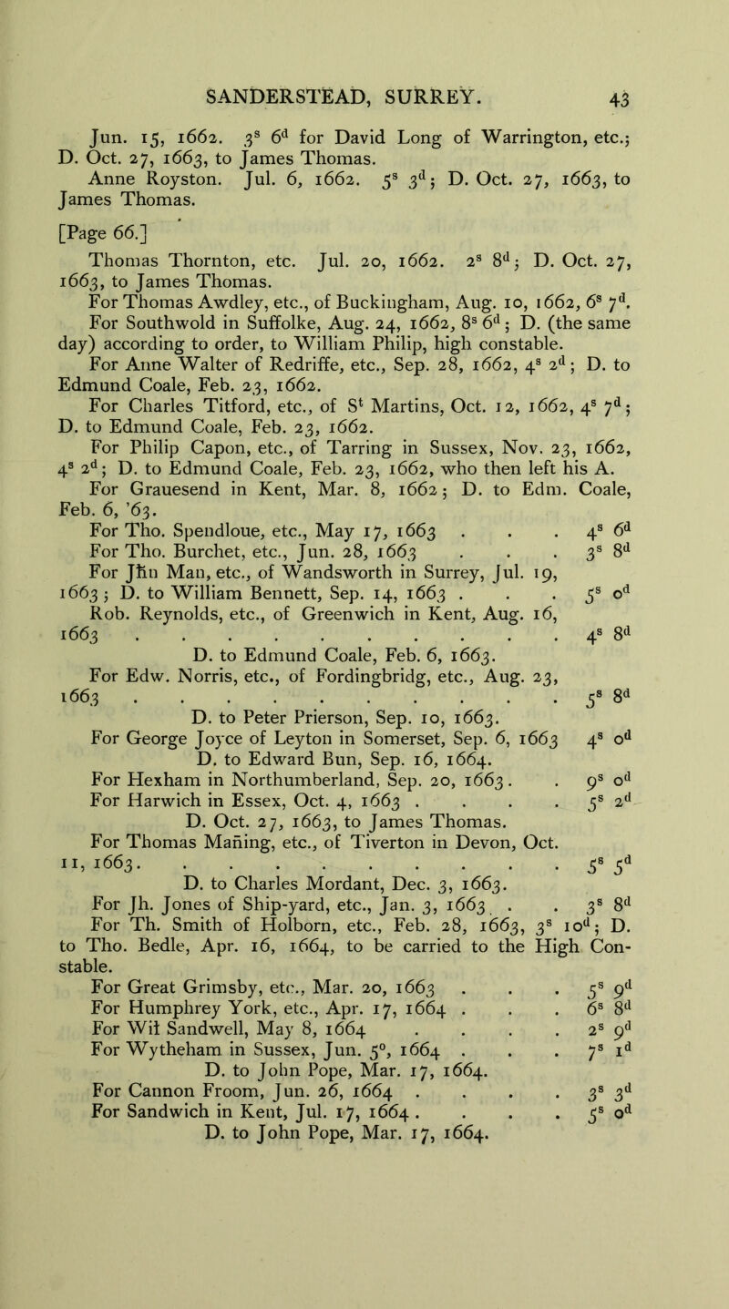 Jun. 15, 1662. 3s 6d for David Long of Warrington, etc.; D. Oct. 27, 1663, to James Thomas. Anne Royston. Jul. 6, 1662. 5s 3d; D. Oct. 27, 1663, to James Thomas. [Page 66.] Thomas Thornton, etc. Jul. 20, 1662. 2s 8d; D. Oct. 27, 1663, to James Thomas. For Thomas Awdley, etc., of Buckingham, Aug. 10, 1662, 6s 7d. For Southwold in Suffolke, Aug. 24, 1662, 8s 6d; D. (the same day) according to order, to William Philip, high constable. For Anne Walter of Redriffe, etc., Sep. 28, 1662, 4s 2d; D. to Edmund Coale, Feb. 23, 1662. For Charles Titford, etc., of S*. Martins, Oct. 12, 1662, 4s 7d; D. to Edmund Coale, Feb. 23, 1662. For Philip Capon, etc., of Tarring in Sussex, Nov. 23, 1662, 4s 2d; D. to Edmund Coale, Feb. 23, 1662, who then left his A. For Grauesend in Kent, Mar. 8, 1662; D. to Edm. Coale, Feb. 6, ’63. For Tho. Spendloue, etc., May 17, 1663 . . 4s 6d For Tho. Burchet, etc., Jun. 28, 1663 . . 3s 8d For Jhn Man, etc., of Wandsworth in Surrey, Jul. 19, 1663; D. to William Bennett, Sep. 14, 1663 . . 5s od Rob. Reynolds, etc., of Greenwich in Kent, Aug. 16, 1663 4s 8d D. to Edmund Coale, Feb. 6, 1663. For Edw. Norris, etc., of Fordingbridg, etc., Aug. 23, 1663 . . . . . . . . . . 3s 8d D. to Peter Prierson, Sep. 10, 1663. For George Joyce of Leyton in Somerset, Sep. 6, 1663 4s od D. to Edward Bun, Sep. 16, 1664. For Hexham in Northumberland, Sep. 20, 1663. 9s od For Harwich in Essex, Oct. 4, 1663 . . . . 5s 2d D. Oct. 27, 1663, to James Thomas. For Thomas Mahing, etc., of Tiverton in Devon, Oct. 11,1663 38 5d D. to Charles Mordant, Dec. 3, 1663. For Jh. Jones of Ship-yard, etc., Jan. 3, 1663 . . 3s 8d For Th. Smith of Holborn, etc., Feb. 28, 1663, 3s iod; D. to Tho. Bedle, Apr. 16, 1664, to be carried to the High Con- stable. For Great Grimsby, etc., Mar. 20, 1663 . . • 5s 9d For Humphrey York, etc., Apr. 17, 1664 . . 6s 8d For Wit Sandwell, May 8, 1664 . . . 2s 9° For Wytheham in Sussex, Jun. 50, 1664 . . . 7s id D. to John Pope, Mar. 17, 1664. For Cannon Froom, Jun. 26, 1664 . . . . 3s 3d For Sandwich in Kent, Jul. 17, 1664 . . . . 3s od D. to John Pope, Mar. 17, 1664.