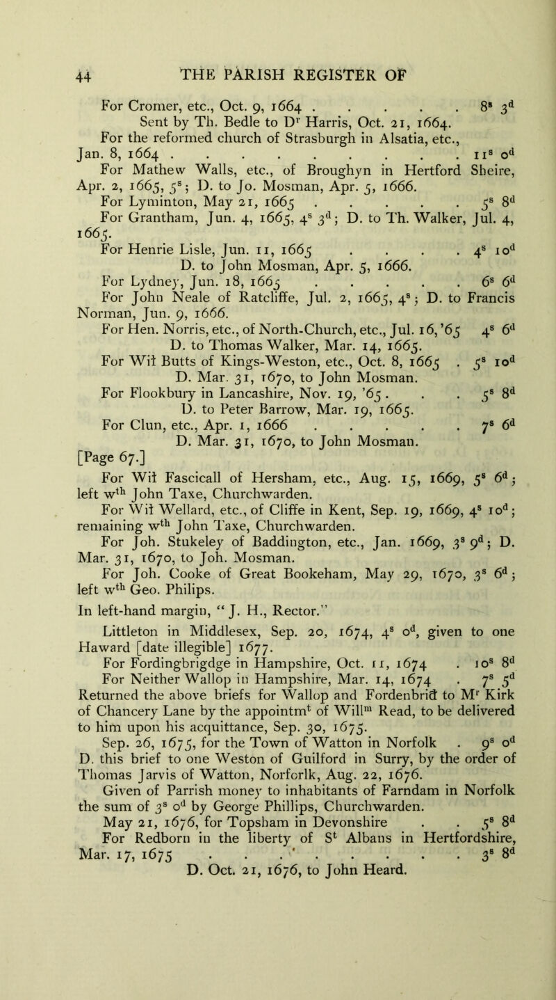 For Cromer, etc., Oct. 9, 1664 . . . . 8s 3d Sent by Th. Bedle to Dv Harris, Oct. 21, 1664. For the reformed church of Strasburgh in Alsatia, etc., Jan. 8, 1664 . . . . . . . . . 11s od For Mathew Walls, etc., of Broughyn in Hertford Sheire, Apr. 2, 1665, 5s 5 D. to Jo. Mosman, Apr. 3, 1666. For Lyminton, May 21, 1665 . . . . 5s 8d For Grantham, Jun. 4, 1665, 4s 3d; D. to Th. Walker, Jul. 4, 1665. For Henrie Lisle, Jun. 11, 1663 . . . . 4s iod D. to John Mosman, Apr. 5, 1666. For Lydney, Jun. 18, 1663 . . . . 6s 6d For John Neale of Ratcliffe, Jul. 2, 1663, 4s 5 D. to Francis Norman, Jun. 9, 1666. For Hen. Norris, etc., of North-Church, etc., Jul. 16, ’65 4s 6d D. to Thomas Walker, Mar. 14, 1665. For Wii Butts of Kings-Weston, etc., Oct. 8, 1663 • 3s Iod D. Mar. 31, 1670, to John Mosman. For Flookbury in Lancashire, Nov. 19, ’63 . . . 3s 8d D. to Peter Barrow, Mar. 19, 1663. For Clun, etc., Apr. 1, 1666 7s 6d D. Mar. 31, 1670, to John Mosman. [Page 67.] For Wit Fascicall of Hersham, etc., Aug. 13, 1669, 5s 6d$ left wth John Taxe, Churchwarden. For Wit Wellard, etc., of Cliffe in Kent, Sep. 19, 1669, 4s iod; remaining wth John Taxe, Churchwarden. For Joh. Stukeley of Baddington, etc., Jan. 1669, 3s 9d; D. Mar. 31, 1670, to Joh. Mosman. For Joh. Cooke of Great Bookeham, May 29, 1670, 3s 6d; left wth Geo. Philips. In left-hand margin, “ J. H., Rector.” Littleton in Middlesex, Sep. 20, 1674, 4s od, given to one Haward [date illegible] 1677. For Fordingbrigdge in Hampshire, Oct. 11, 1674 . 10s 8d For Neither Wallop in Hampshire, Mar. 14, 1674 . 7s 5d Returned the above briefs for Wallop and Fordenbrid to Mr Kirk of Chancery Lane by the appointm* of Willm Read, to be delivered to him upon his acquittance, Sep. 30, 1675. Sep. 26, 1673, for the Town of Watton in Norfolk . 9s od D. this brief to one Weston of Guilford in Surry, by the order of Thomas Jarvis of Watton, Norforlk, Aug. 22, 1676. Given of Parrish money to inhabitants of Farndam in Norfolk the sum of 3s od by George Phillips, Churchwarden. May 21, 1676, for Topsham in Devonshire . . 3s 8d For Redborn in the liberty of Sfc Albans in Hertfordshire, Mar. 17, 1675 . . 38 8d D. Oct. 21, 1676, to John Heard.