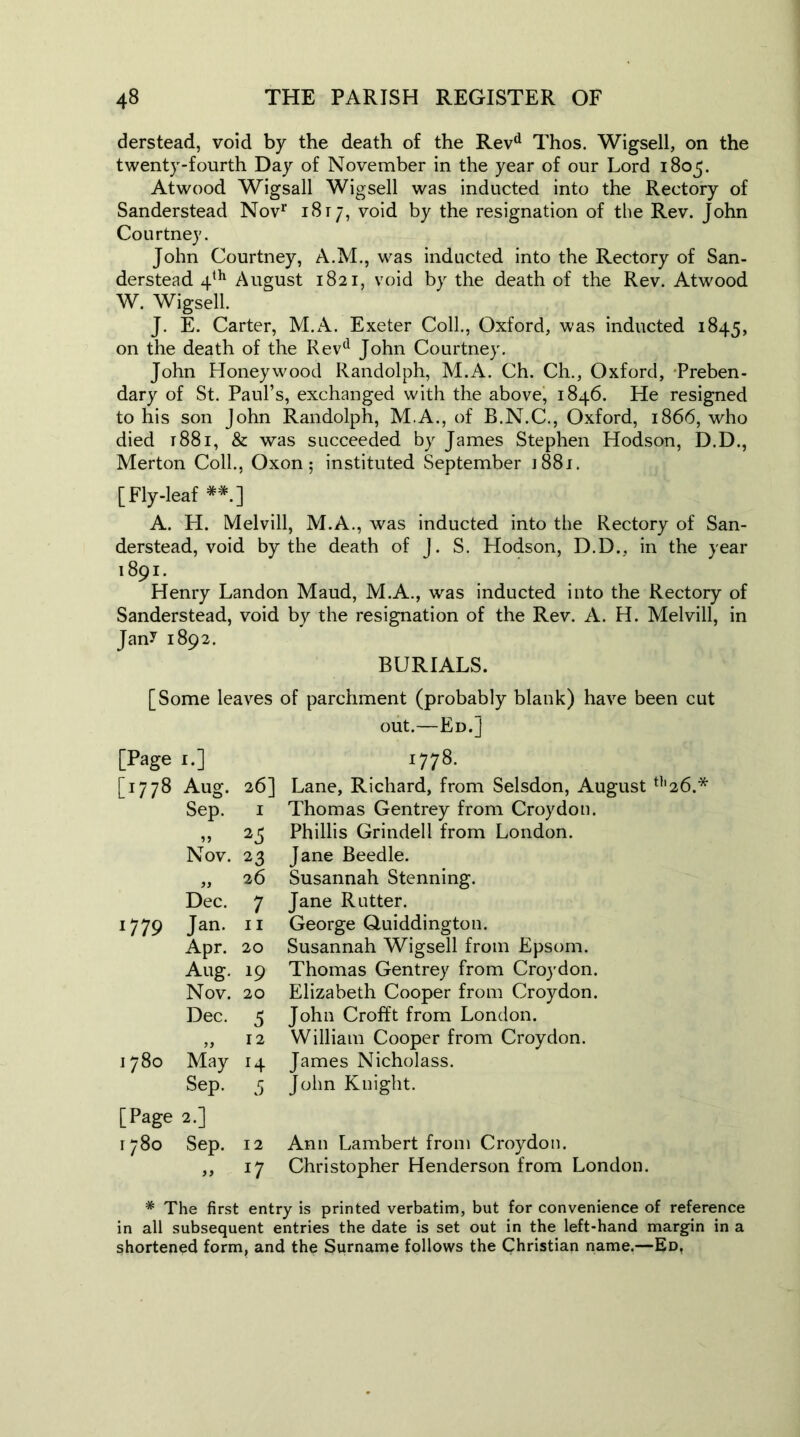 derstead, void by the death of the Revd Thos. Wigsell, on the twenty-fourth Day of November in the year of our Lord 1805. Atwood Wigsall Wigsell was inducted into the Rectory of Sanderstead Nov1' 1817, void by the resignation of the Rev. John Courtney. John Courtney, A.M., was inducted into the Rectory of San- derstead 4th August 1821, void by the death of the Rev. Atwood W. Wigsell. J. E. Carter, M.A. Exeter Coll., Oxford, was inducted 1845, on the death of the Revd John Courtney. John Honeywood Randolph, M.A. Ch. Ch., Oxford, Preben- dary of St. Paul’s, exchanged with the above, 1846. He resigned to his son John Randolph, M.A., of B.N.C., Oxford, 1866, who died 1881, & was succeeded by James Stephen Hodson, D.D., Merton Coll., Oxon; instituted September 1881. [Fly-leaf **.] A. H. Melvill, M.A., was inducted into the Rectory of San- derstead, void by the death of J. S. Hodson, D.D., in the year 1891. Henry Landon Maud, M.A., was inducted into the Rectory of Sanderstead, void by the resignation of the Rev. A. H. Melvill, in Jan^ 1892. BURIALS. [Some leaves of parchment (probably blank) have been cut out.—Ed.] [Page 1.] 00 [1778 Aug. 26] Lane, Richard, from Selsdon, August Sep. I Thomas Gentrey from Croydon. 59 25 Phillis Grindell from London. Nov. 23 Jane Beedle. 26 Susannah Stenning. Dec. 7 Jane Rutter. 1779 Jan. 11 George Quiddington. Apr. 20 Susannah Wigsell from Epsom. Aug. 19 Thomas Gentrey from Croydon. Nov. 20 Elizabeth Cooper from Croydon. Dec. 5 John Crofft from London. 12 William Cooper from Croydon. 1780 May H James Nicholass. Sep. 5 John Knight. [Page 2.] 1780 Sep. 12 Ann Lambert from Croydon. 99 *7 Christopher Henderson from London. # The first entry is printed verbatim, but for convenience of reference in all subsequent entries the date is set out in the left-hand margin in a shortened form, and the Surname follows the Christian name.—Ed.