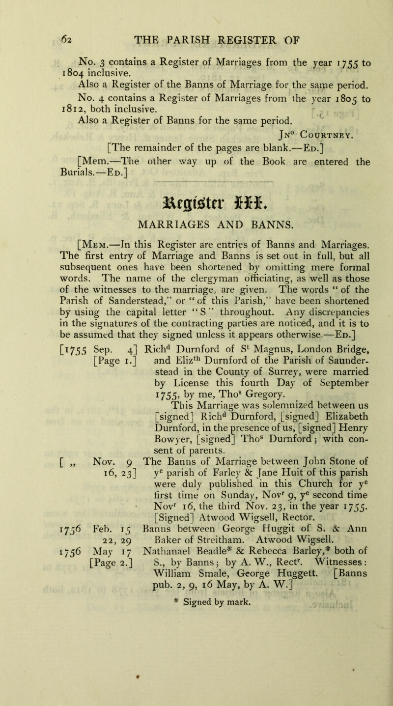 No. 3 contains a Register of Marriages from the year 1755 to 1804 inclusive. Also a Register of the Banns of Marriage for the satne period. No. 4 contains a Register of Marriages from the year 1805 to 1812, both inclusive. Also a Register of Banns for the same period. Jn° Courtney. [The remainder of the pages are blank.—Ed.] [Mem.—The other way up of the Book are entered the Burials.—Ed.] Register MARRIAGES AND BANNS. [Mem.—In this Register are entries of Banns and Marriages. The first entry of Marriage and Banns is set out in full, but all subsequent ones have been shortened by omitting mere formal words. The name of the clergyman officiating, as well as those of the witnesses to the marriage, are given. The words “ of the Parish of Sanderstead,” or “of this Parish,” have been shortened by using the capital letter “S” throughout. Any discrepancies in the signatures of the contracting parties are noticed, and it is to be assumed that they signed unless it appears otherwise.—Ed.] [1755 Sep. 4] [Page 1.] Nov. 16, 9 23] •7 56 >756 Feb. 13 22, 29 May 17 [Page 2.] Richd Durnford of St Magnus, London Bridge, and Elizth Durnford of the Parish of Saunder- stead in the County of Surrey, were married by License this fourth Day of September *755> by me, Thos Gregory. This Marriage was solemnized between us [signed] Richd Durnford, [signed] Elizabeth Durnford, in the presence of us, [signed] Henry Bowyer, [signed] Thos Durnford 5 with con- sent of parents. The Banns of Marriage between John Stone of ye parish of Farley & Jane Huit of this parish were duly published in this Church for ye first time on Sunday, Novr 9, ye second time Nov1' 16, the third Nov. 23, in the year 1735. [Signed] Atwood Wigsell, Rector. Banns between George Huggit of S. & Ann Baker of Streitham. Atwood Wigsell. Nathanael Beadle* & Rebecca Barley,* both of S., by Banns j by A. W., Rect1'. Witnesses: William Smale, George Huggett. [Banns pub. 2, 9, 16 May, by A. W.]