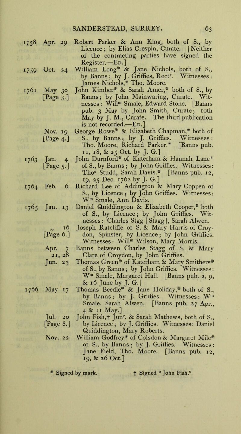 1758 Apr. 29 1759 Oct. 24 1761 May 30 [Page 3.] Nov. 19 [Page 4.] 176,3 Jan. 4 [Page 5-] 1764 Feb. 6 1765 Jan. 13 „ 16 [Page 6.] Apr. 7 2i, 28 Jun. 23 17 66 May 17 Jul. 20 Tage 8.] Nov. 22 Robert Parker & Ann King, both of S., by Licence ; by Elias Crespin, Curate. [Neither of the contracting parties have signed the Register.—Ed.] William Long* & Jane Nichols, both of S., by Banns ; by J. Griffies, Rect1'. Witnesses : James Nichols,* Tho. Moore. John Kimber* & Sarah Amer,# both of S., by Banns; by John Mainwaring, Curate. Wit- nesses : Willm Smale, Edward Stone. [Banns pub. 3 May by John Smith, Curate; 10th May by J. M., Curate. The third publication is not recorded.—Ed.] George Rowe* & Elizabeth Chapman,* both of S., by Banns; by J. Griffies. Witnesses: Tho. Moore, Richard Parker.* [Banns pub. 11, 18, & 23 Oct. by J. G.] John Durnford* of Katerham & Hannah Lane* of S., by Banns; by John Griffies. Witnesses: Thos Studd, Sarah Davis.* [Banns pub. 12, 19, 25 Dec. 1762 by J. G.] Richard Lee of Addington & Mary Coppen of S., by Licence ; by John Griffies. Witnesses: Wm Smale, Ann Davis. Daniel Quiddington & Elizabeth Cooper,* both of S., by Licence; by John Griffies. Wit- nesses : Charles Stgg [Stagg], Sarah Alvven. Joseph Ratcliffe of S. & Mary Harris of Croy- don, Spinster, by Licence; by John Griffies. Witnesses: Willm Wilson, Mary Morris. Banns between Charles Stagg of S. & Mary Clare of Croydon, by John Griffies. Thomas Green* of Katerham & Mary Smithers* of S., by Banns; by John Griffies. Witnesses: Wm Smale, Margaret Hall. [Banns pub. 2, 9, & 16 June by J. G.] Thomas Beedle* & Jane Holiday,* both of S., by Banns; by J. Griffies. Witnesses: Wra Smale, Sarah Alwen. [Banns pub. 27 Apr., 4 & 11 May.] John Fish,t Jun1’, & Sarah Mathews, both of S., by Licence ; by J. Griffies. Witnesses: Daniel Quiddington, Mary Roberts. William Godfrey* of Colsdon &: Margaret Mile* of S., by Banns; by J. Griffies. Witnesses: Jane Field, Tho. Moore. [Banns pub. 12, 19, & 26 Oct.]
