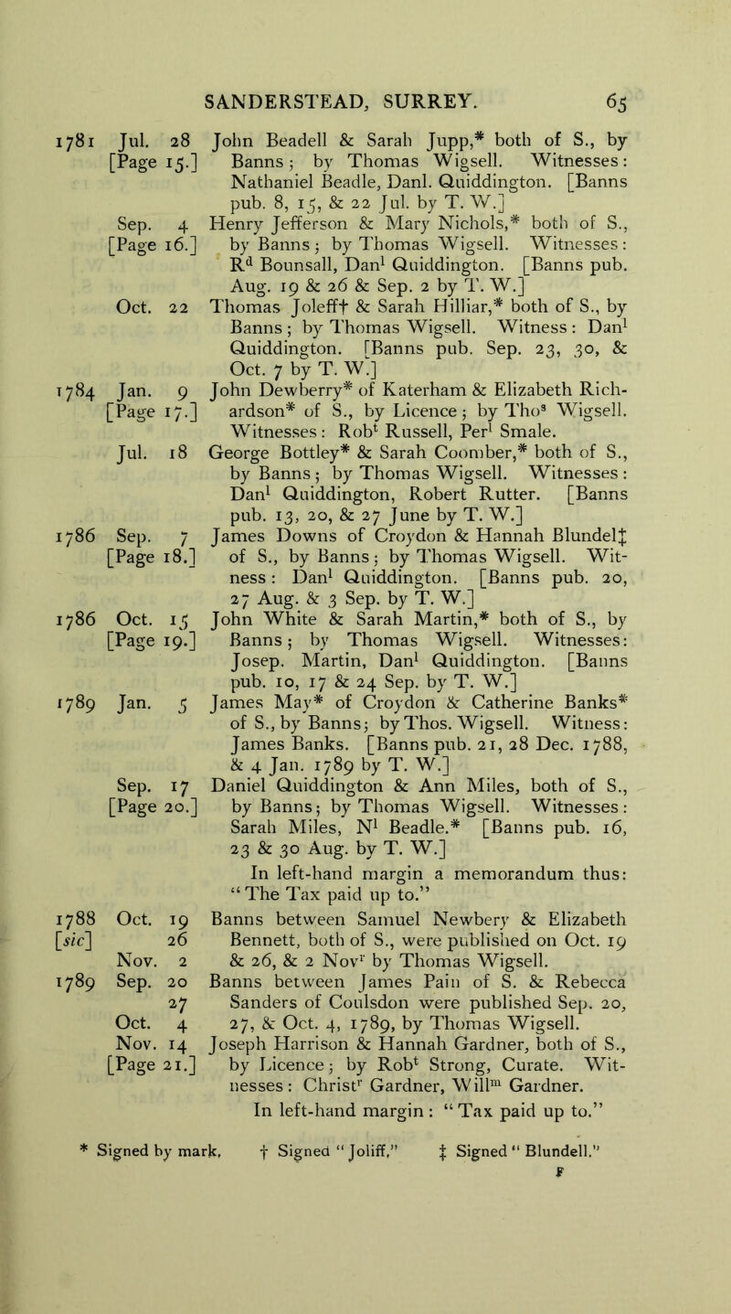1781 Jul. 28 [Page 15.] Sep. 4 [Page 16.] Oct. 22 T784 Tan. 9 [Page 17.] Jul. 18 1786 Sep. 7 [Page 18.] 1786 Oct. 15 [Page 19.] 1789 Jan. 5 Sep. 17 [Page 20.] 1788 Oct. 19 [sic] 26 Nov. 2 1789 Sep. 20 27 Oct. 4 Nov. 14 [Page 21.] John Beadell & Sarah Jupp,* both of S., by Banns j by Thomas Wigsell. Witnesses: Nathaniel Beadle, Danl. Quiddington. [Banns pub. 8, 15, & 22 Jul. by T. W.j Henry Jefferson & Mary Nichols,* both of S., by Banns 3 by Thomas Wigsell. Witnesses : Rd Bounsall, Dan1 Quiddington. [Banns pub. Aug. 19 & 26 & Sep. 2 by T. W.] Thomas Jolefff & Sarah Hilliar,* both of S., by Banns ; by Thomas Wigsell. Witness : Dan1 Quiddington. TBanns pub. Sep. 23, 30, & Oct. 7 by T. W J John Dewberry* of Katerham & Elizabeth Rich- ardson* of S., by Licence 3 by Tho3 Wigsell. Witnesses : Rob1 Russell, Per1 Smale. George Bottley* & Sarah Coomber,* both of S., by Banns ; by Thomas Wigsell. Witnesses : Dan1 Quiddington, Robert Rutter. [Banns pub. 13, 20, & 27 June by T. W.] James Downs of Croydon & Hannah BlundelJ of S., by Banns 3 by Thomas Wigsell. Wit- ness : Dan1 Quiddington. [Banns pub. 20, 27 Aug. & 3 Sep. by T. W.] John White & Sarah Martin,* both of S., by Banns; by Thomas Wigsell. Witnesses: Josep. Martin, Dan1 Quiddington. [Banns pub. 10, 17 & 24 Sep. by T. W.] James May* of Croydon & Catherine Banks* of S., by Banns3 by Thos. Wigsell. Witness: James Banks. [Banns pub. 21, 28 Dec. 1788, & 4 Jan. 1789 by T. W.] Daniel Quiddington & Ann Miles, both of S., by Banns; by Thomas Wigsell. Witnesses: Sarah Miles, N1 Beadle.* [Banns pub. 16, 23 & 30 Aug. by T. W.] In left-hand margin a memorandum thus: “The Tax paid up to.” Banns between Samuel Newbery & Elizabeth Bennett, both of S., were published on Oct. 19 & 26, & 2 Nov1' by Thomas Wigsell. Banns between James Pain of S. & Rebecca Sanders of Coulsdon were published Sep. 20, 27, & Oct. 4, 1789, by Thomas Wigsell. Joseph Harrison & Hannah Gardner, both of S., by Licence 3 by Rob1 Strong, Curate. Wit- nesses : Christ1' Gardner, W illm Gardner. In left-hand margin : “ Tax paid up to.” Signed “ Blundell.’' F * Signed by mark, f Signed “ Joliff,1 + t