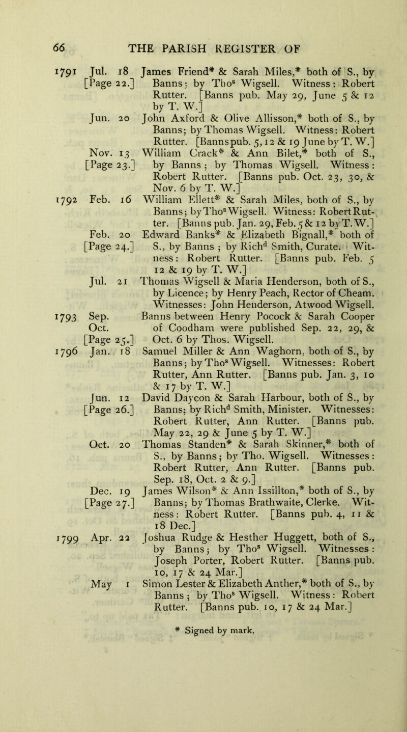 1791 Jul. 18 [Page 22.] Jun. 20 Nov. 13 [Page 23.] 1792 Feb. 16 Feb. 20 [Page 24.] Jul. 21 1793 Sep. Oct. [Page 25.] 1796 Jan. 18 Jun. 12 [Page 26.] Oct. 20 Dec. 19 [Page 27.] 1799 Apr. 22 May 1 James Friend* & Sarah Miles,* both of S., by Banns3 by Thos Wigsell. Witness: Robert Rutter. [Banns pub. May 29, June 5 & 12 by T. W.] John Axford & Olive Allisson,* both of S., by Banns; by Thomas Wigsell. Witness: Robert Rutter. [Bannspub. 5,12 & 19 June by T. W.] William Crack* & Ann Bilet,* both of S., by Banns ; by Thomas Wigsell. Witness: Robert Rutter. [Banns pub. Oct. 23, 30, & Nov. 6 by T. W.] William Ellett* & Sarah Miles, both of S., by Banns; by Thos Wigsell. Witness: Robert Rut- ter. [Banns pub. Jan. 29, Feb.38c 12 by T.W.] Edward Banks* & Elizabeth Bignall,* both of S., by Banns ; by Rich'1 Smith, Curate. Wit- ness : Robert Rutter. [Banns pub. Feb. 3 12 & 19 by T. W.] Thomas Wigsell & Maria Henderson, both of S., by Licence; by Henry Peach, Rector of Cheam. Witnesses: John Henderson, Atwood Wigsell. Banns between Henry Pocock & Sarah Cooper of Coodham were published Sep. 22, 29, & Oct. 6 by Thos. Wigsell. Samuel Miller & Ann Waghorn. both of S., by Banns; byThos Wigsell. Witnesses: Robert Rutter, Ann Rutter. [Banns pub. Jan. 3, 10 & 17 by T. W.] David Daycon & Sarah Harbour, both of S., by Banns; by Richd Smith, Minister. Witnesses: Robert Rutter, Ann Rutter. [Banns pub. May 22, 29 & June 5 by T. W.] Thomas Standen* & Sarah Skinner,* both of S., by Banns; by Tho. Wigsell. Witnesses: Robert Rutter, Ann Rutter. [Banns pub. Sep. 18, Oct. 2 & 9.] James Wilson* & Ann Issillton,* both of S., by Banns; by Thomas Brathwaite, Clerke. Wit- ness : Robert Rutter. [Banns pub. 4, 11 & 18 Dec.] Joshua Rudge & Hesther Huggett, both of S., by Banns; by Thos Wigsell. Witnesses : Joseph Porter, Robert Rutter. [Banns pub. 10, 17 & 24 Mar.] Simon Lester & Elizabeth Anther,* both of S., by Banns ; by Thos Wigsell. Witness : Robert Rutter. [Banns pub. 10, 17 & 24 Mar.]