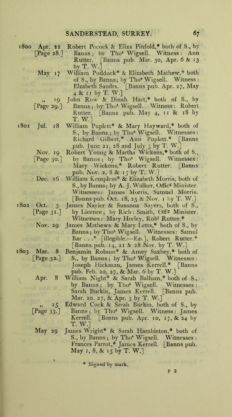 1800 Apr. 11 Robert Pocock & Eliza Pinfold,* both of S., by [Page 28.] Banns j by Thos Wigsell. Witness : Ann Rutter. [Banns pub. Mar. 30, Apr. 6 & 13 by T. W.] May 17 William Pudduck* & Elizabeth Mathew,* both of S., by Banns; by Thos Wigsell. Witness : Elzabeth Sandrs. [Banns pub. Apr. 27, May 4 & 11 by T. W.] ,, 19 John Row & Dinah Hart,* both of S., by [Page 29.] Banns; by Thos Wigsell. Witness: Robert Rutter. [Banns pub. May 4, n & 18 by T. W.j 1801 Jul. 18 William Puplett* & Mary Hayward,* both of S., by Banns ; by Tbos Wigsell. Witnesses : Richard Gilbert,* Ann Puplett.* [Banns pub. June 21, 28 and July 3 by T. W.J Nov. 19 Robert Young & Martha Wickens,* both of S., [Page 30.] by Banns; by Thos Wigsell. Witnesses: Mary Wickens,* Robert Rutter. [Banns pub. Nov. 2, 8 & 15 by T. W.] Dec. 16 William Kempless* & Elizabeth Morris, both of S. , by Banns; by A. J. Walker, Officg Minister. Witnesses: James Morris, Samuel Morris. [Banns pub. Oct. 18, 25 & Nov. 1 by T. W.] 1802 Oct. 3 James Nayler & Susanna Sayers, both of S., [Page 31.] by Licence; by Rich : Smith, Ofts Minister. Witnesses: Mary Horley, Rob* Rutter.* Nov. 29 James Mathews & Mary Letts,* both of S., by Banns ; by Thos Wigsell. Witnesses: Samul Bar . . .* [illegible.—Ed.], Robert Rutter.* [Banns pub. 14, 21 & 28 Nov. by T. W.] 1803 Mar. 8 Benjamin Robson* & Amey Saxbey,* both of [Page 32.] S., by Banns ; by Thos Wigsell. Witnesses: Joseph Hickman, James Kerrell.* [Banns pub. Feb. 20, 27, & Mar. 6 by T. W.] Apr. 8 William Night* & Sarah Balham,* both of S., by Banns ; by Thos Wigsell. Witnesses : Sarah Burkin, James Kerrell. [Banns pub. Mar. 20, 27, & Apr. 3 by T. W.] „ 25 Edward Cock & Sarah Burkin, both of S., by [Page 33.] Banns; by Thos Wigsell. Witness: James Kerrell. [Banns pub. Apr. 10, 17, & 24 by T. W.] May 29 James Wright* & Sarah Hambleton,* both of S., by Banns ; by Thos Wigsell. Witnesses : Frances Parrot,* James Kerrell. [Banns pub. May 1, 8, & 15 by T. W.]