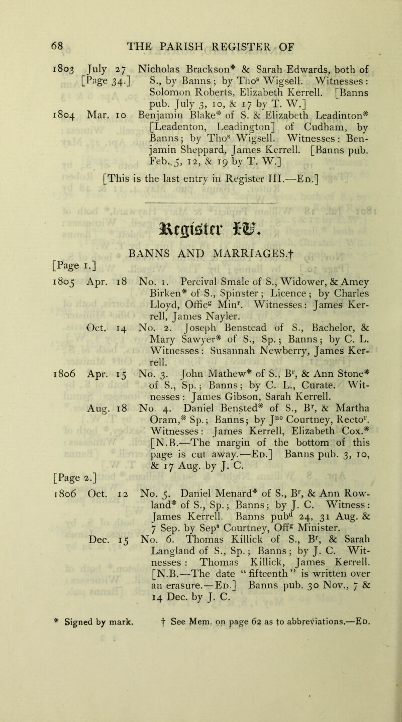 1803 July 27 Nicholas Brackson* & Sarah Edwards, both of [Page 34.] S., by Banns ; by Thos Wigsell. Witnesses : Solomon Roberts, Elizabeth Kerrell. [Banns pub. July 3, 10, & 17 by T. W.] 1804 Mar. 10 Benjamin Blake* of S. k Elizabeth Leadinton* [Leadenton, Leadington] of Cudham, by Banns; by Tho8 Wigsell. Witnesses : Ben- jamin Sheppard, James Kerrell. [Banns pub. Feb.. 5, 12, k 19 by T. W.] [This is the last entry in Register III.—En.] [Page 1.] 1805 Apr. Oct. 1806 Apr. Aug. [Page 2.] r8o6 Oct. Dec. asucpster JfW. BANNS AND MARRIAGES.f 18 No. 1. Percival Smale of S., Widower, & Amey Birken* of S., Spinster ; Licence ; by Charles Lloyd, Officg Min1'. Witnesses: James Ker- rell, James Nayler. 14 No. 2. Joseph Benstead of S., Bachelor, k Mary Sawyer* of S., Sp.; Banns; by C. L. Witnesses: Susannah Newberry, James Ker- rell. 15 No. 3. John Mathew* of S., Br, & Ann Stone* of S., Sp. 5 Banns; by C. L., Curate. Wit- nesses: James Gibson, Sarah Kerrell. 18 No 4. Daniel Bensted* of S., Br, k Martha Oram,* Sp.; Banns; by Ju0 Courtney, Recto1'. Witnesses: James Kerrell, Elizabeth Cox.* [N.B.—The margin of the bottom of this page is cut away.—Ed.] Banns pub. 3, 10, 6 17 Aug. by J. C. 12 No. 5. Daniel Menard* of S., Br, & Ann Row- land* of S., Sp.; Banns; by J. C. Witness: James Kerrell. Banns pubd 24, 31 Aug. & 7 Sep. by Seps Courtney, Offg Minister. 15 No. 6. Thomas Killick of S., B1', & Sarah Langland of S., Sp.; Banns ; by J. C. Wit- nesses : Thomas Killick, James Kerrell. [N.B.—The date “fifteenth” is written over an erasure.—Ed.] Banns pub. 30 Nov., 7 & 14 Dec. by J. C.