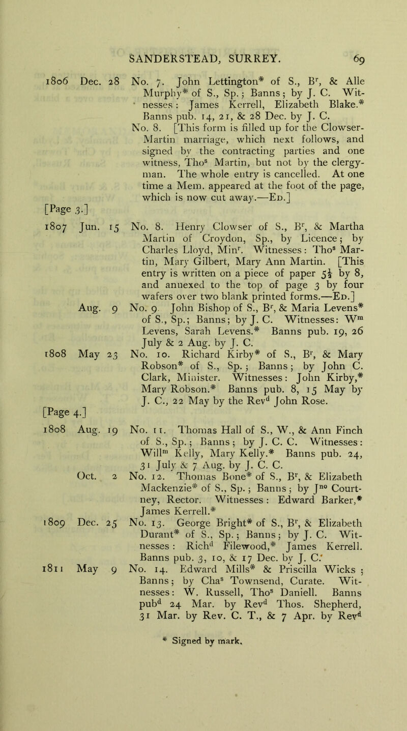 1806 Dec. [Page 3.] 1807 Jun. Aug. 1808 May [Page 4.] 1808 Aug. Oct. 1809 Dec. 1811 May SANDER STEAD, SURREY. 69 28 No. 7. John Lettington* of S., Br, & Alle Murphy* of S., Sp.; Banns; by J. C. Wit- nesses : James Kerrell, Elizabeth Blake.* Banns pub. 14, 21, & 28 Dec. by J. C. No. 8. [This form is filled up for the Clowser- Martin marriage, which next follows, and signed by the contracting parties and one witness, Thos Martin, but not by the clergy- man. The whole entry is cancelled. At one time a Mem. appeared at the foot of the page, which is now cut away.—Ed.] 15 No. 8. Henry Clowser of S., Br, & Martha Martin of Croydon, Sp., by Licence; by Charles Lloyd, Min1'. Witnesses : Tho3 Mar- tin, Mary Gilbert, Mary Ann Martin. [This entry is written on a piece of paper 5^ by 8, and annexed to the top of page 3 by four wafers over two blank printed forms.—Ed.] 9 No. 9. John Bishop of S., B1', & Maria Levens* of S., Sp.; Banns; by J. C. Witnesses: Wm Levens, Sarah Levens.* Banns pub. 19, 26 July & 2 Aug. by J. C. 23 No. 10. Richard Kirby* of S., B1', & Mary Robson* of S., Sp. ; Banns; by John C. Clark, Minister. Witnesses: John Kirby,* Mary Robson.* Banns pub. 8, 15 May by J. C., 22 May by the Revd John Rose. 19 No. it. Thomas Hall of S., W., & Ann Finch of S., Sp.; Banns; by J. C. C. Witnesses: Will™ Kelly, Mary Kelly.* Banns pub. 24, 31 July & 7 Aug. by J. C. C. 2 No. 12. Thomas Bone* of S., Br, & Elizabeth Mackenzie* of S., Sp.; Banns; by Jn0 Court- ney, Rector. Witnesses: Edward Barker,* James Kerrell.* 25 No. 13. George Bright* of S., Br, & Elizabeth Durant* of S., Sp. 5 Banns; by J. C. Wit- nesses : Richd Filewood,* James Kerrell. Banns pub. 3, 10, & 17 Dec. by J. C.‘ 9 No. 14. Edward Mills* & Priscilla Wicks ; Banns; by Chas Townsend, Curate. Wit- nesses: W. Russell, Thos Daniell. Banns pubd 24 Mar. by Revd Thos. Shepherd, 31 Mar. by Rev. C. T., & 7 Apr. by Revd