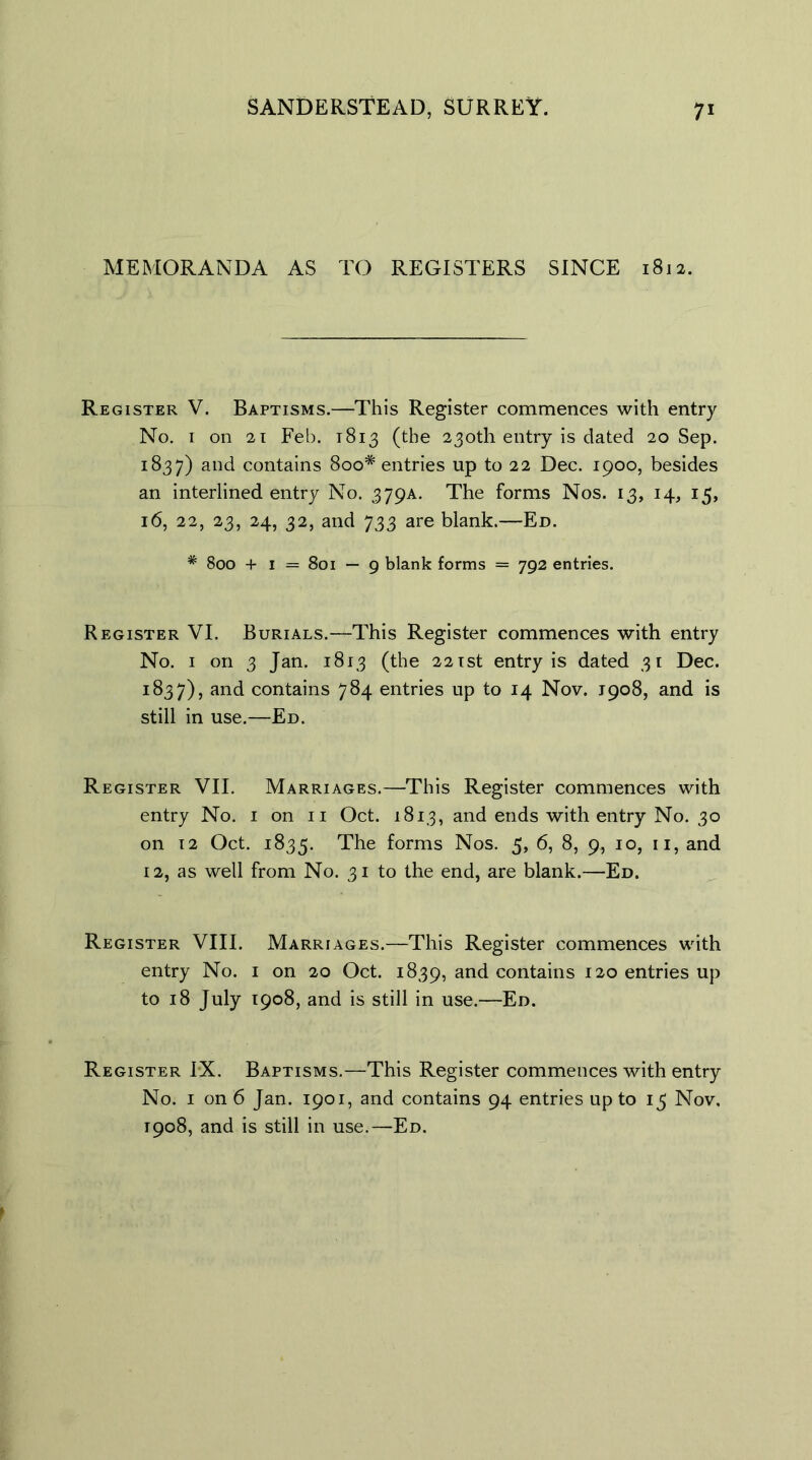 MEMORANDA AS TO REGISTERS SINCE 1812. Register V. Baptisms.—This Register commences with entry No. 1 on 21 Feb. 1813 (the 230th entry is dated 20 Sep. 1837) and contains 8oo# entries up to 22 Dec. 1900, besides an interlined entry No. 379A. The forms Nos. 13, 14, 15, 16, 22, 23, 24, 32, and 733 are blank.—Ed. # 800 + 1 = 801 — 9 blank forms = 792 entries. Register VI. Burials.—This Register commences with entry No. 1 on 3 Jan. 1813 (the 221st entry is dated 31 Dec. 1837), and contains 784 entries up to 14 Nov. J908, and is still in use.—Ed. Register VII. Marriages.—This Register commences with entry No. 1 on 11 Oct. 1813, and ends with entry No. 30 on 12 Oct. 1835. The forms Nos. 5, 6, 8, 9, 10, 11, and 12, as well from No. 31 to the end, are blank.—Ed. Register VIII. Marriages.—This Register commences with entry No. 1 on 20 Oct. 1839, and contains 120 entries up to 18 July 1908, and is still in use.—Ed. Register IX. Baptisms.—This Register commences with entry No. 1 on 6 Jan. 1901, and contains 94 entries up to 15 Nov. 1908, and is still in use.—Ed.