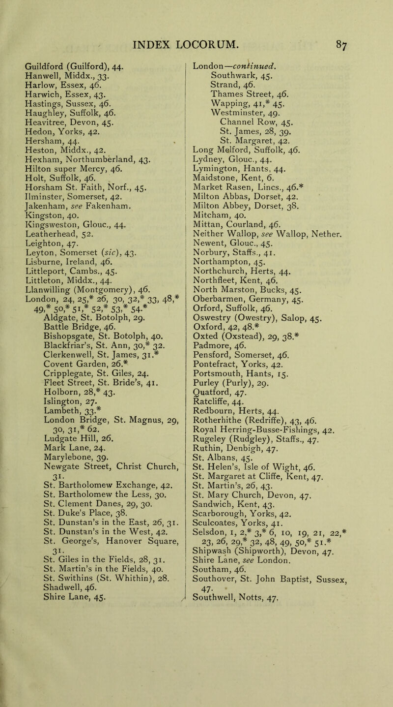 Guildford (Guilford), 44. Hanwell, Middx., 33. Harlow, Essex, 46. Harwich, Essex, 43. Hastings, Sussex, 46. Haughley, Suffolk, 46. Heavitree, Devon, 45. Hedon, Yorks, 42. Hersham, 44. Heston, Middx., 42. Hexham, Northumberland, 43. Hilton super Mercy, 46. Holt, Suffolk, 46. Horsham St. Faith, Norf., 45. Ilminster, Somerset, 42. Jakenham, see Fakenham. Kingston, 40. Kingsweston, Glouc., 44. Leatherhead, 52. Leighton, 47. Leyton, Somerset (sic), 43. Lisburne, Ireland, 46. Littleport, Cambs., 45. Littleton, Middx., 44. Llanwilling (Montgomery), 46. London, 24, 25,* 26, 30, 32,*' 33, 48,* 49* 50,* 5L* 52,* 53* 54* Aldgate, St. Botolph, 29. Battle Bridge, 46. Bishopsgate, St. Botolph, 40. Blackfriar’s, St. Ann, 30,* 32. Clerkenwell, St. James, 31.* Covent Garden, 26.* Cripplegate, St. Giles, 24. Fleet Street, St. Bride’s, 41. Holborn, 28,* 43. Islington, 27. Lambeth, 33.* London Bridge, St. Magnus, 29, 30, 31,* 62. Ludgate Hill, 26. Mark Lane, 24. Marylebone, 39. Newgate Street, Christ Church, 3i- St. Bartholomew Exchange, 42. St. Bartholomew the Less, 30. St. Clement Danes, 29, 30. St. Duke’s Place, 38. St. Dunstan’s in the East, 26, 31. St. Dunstan’s in the West, 42. St. George’s, Hanover Square, 3i- St. Giles in the Fields, 28, 31. St. Martin’s in the Fields, 40. St. Swithins (St. Whithin), 28. Shadwell, 46. Shire Lane, 45. London—continued. Southwark, 45. Strand, 46. Thames Street, 46. Wapping, 41,* 45. Westminster, 49. Channel Row, 45. St. James, 28, 39. St. Margaret, 42. Long Melford, Suffolk, 46. Lydney, Glouc., 44. Lymington, Hants, 44. Maidstone, Kent, 6. Market Rasen, Lines., 46.* | Milton Abbas, Dorset, 42. | Milton Abbey, Dorset, 38. Mitcham, 40. I Mittan, Courland, 46. ! Neither Wallop, see Wallop, Nether. | Newent, Glouc., 45. j Norbury, Staffs., 41. Northampton, 45. Northchurch, Herts, 44. Northfleet, Kent, 46. North Marston, Bucks, 45. Oberbarmen, Germany, 45. Orford, Suffolk, 46. Oswestry (Owestry), Salop, 4<. Oxford, 42, 48.* Oxted (Oxstead), 29, 38.* Padmore, 46. Pensford, Somerset, 46. Pontefract, Yorks, 42. Portsmouth, Hants, 15. Purley (Purly), 29. Quatford, 47. Ratcliffe, 44. Redbourn, Herts, 44. Rotherhithe (Redriffe), 43, 46. Royal Herring-Busse-Fishings, 42. Rugeley (Rudgley), Staffs., 47. Ruthin, Denbigh, 47. St. Albans, 45. St. Helen’s, Isle of Wight, 46. St. Margaret at Cliffe, Kent, 47. St. Martin’s, 26, 43. St. Mary Church, Devon, 47. Sandwich, Kent, 43. Scarborough, Yorks, 42. Sculcoates, Yorks, 41. Selsdon, 1, 2* 3,* 6, 10, 19, 21, 22,# 23, 26, 29* 32, 48, 49, 50,*' 51 * Shipwash (Shipworth), Devon, 47, I Shire Lane, see London. Southam, 46. Southover, St. John Baptist, Sussex, 47- Southwell, Notts, 47.