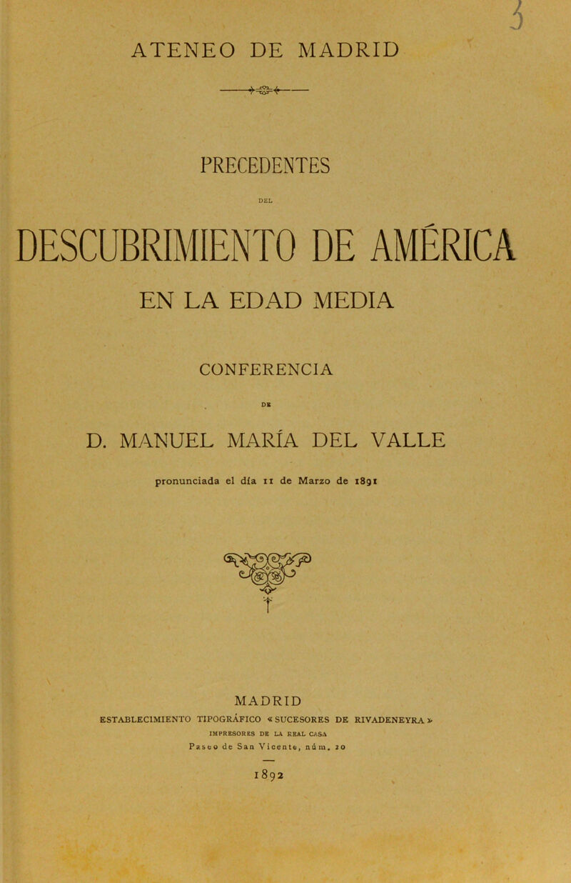 ATENEO DE MADRID i PRECEDENTES DESCUBRIMIENTO DE AMÉRICA EN LA EDAD MEDIA CONFERENCIA DK D. MANUEL MARÍA DEL VALLE pronunciada el día n de Marzo de 1891 MADRID ESTABLECIMIENTO TIPOGRÁFICO «SUCESORES DE RIVADENEYRA * IMPRESORES DE LA REAL CASA Paseo de San Vicente, núm. 20 1892