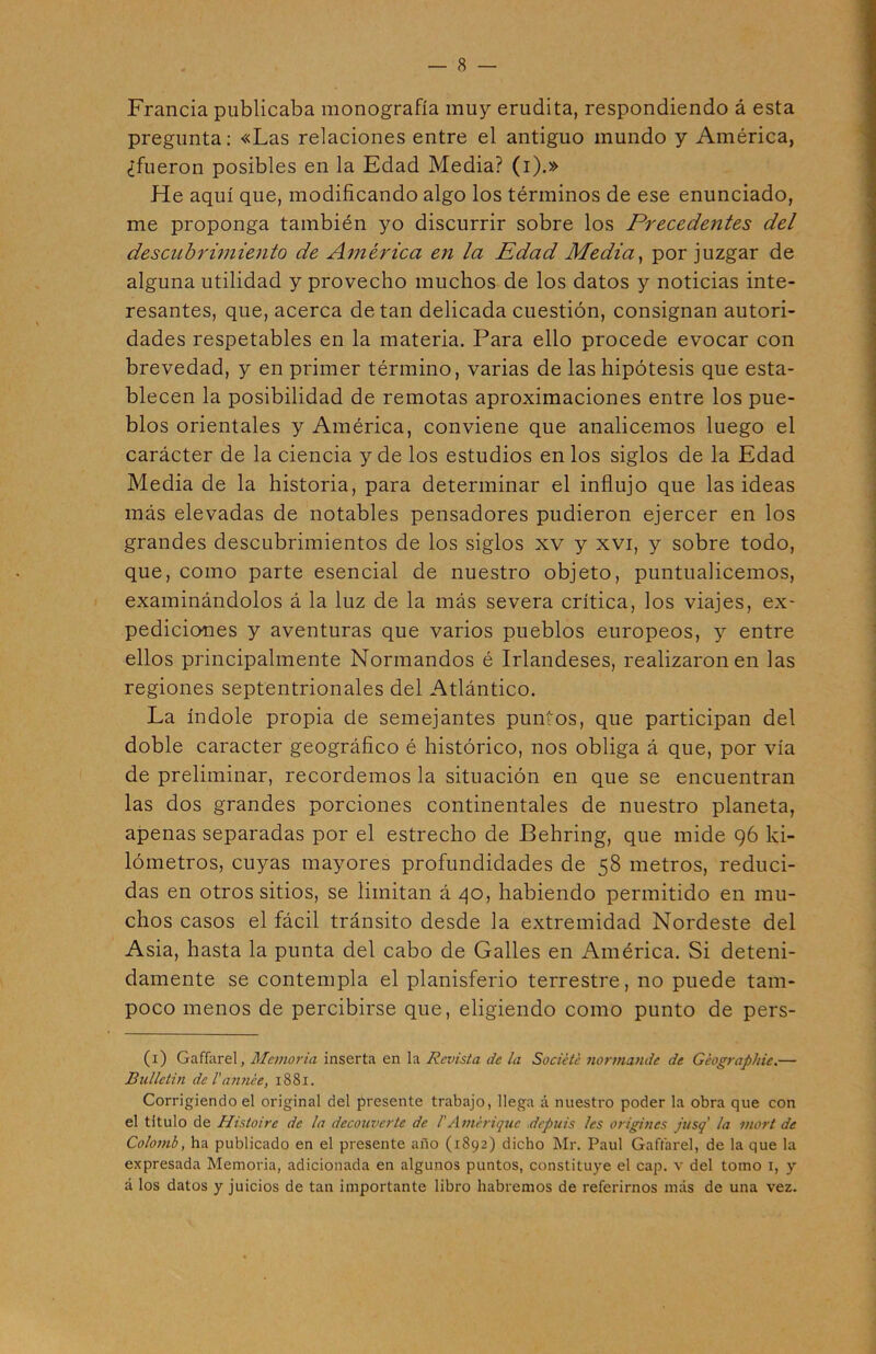 Francia publicaba monografía muy erudita, respondiendo á esta pregunta: «Las relaciones entre el antiguo mundo y América, ¿fueron posibles en la Edad Media? (i).» He aquí que, modificando algo los términos de ese enunciado, me proponga también yo discurrir sobre los Precedentes del descubrimiento de América en la Edad Media, por juzgar de alguna utilidad y provecho muchos de los datos y noticias inte- resantes, que, acerca de tan delicada cuestión, consignan autori- dades respetables en la materia. Para ello procede evocar con brevedad, y en primer término, varias de las hipótesis que esta- blecen la posibilidad de remotas aproximaciones entre los pue- blos orientales y América, conviene que analicemos luego el carácter de la ciencia y de los estudios en los siglos de la Edad Media de la historia, para determinar el influjo que las ideas más elevadas de notables pensadores pudieron ejercer en los grandes descubrimientos de los siglos xv y xvi, y sobre todo, que, como parte esencial de nuestro objeto, puntualicemos, examinándolos á la luz de la más severa crítica, los viajes, ex- pediciones y aventuras que varios pueblos europeos, y entre ellos principalmente Normandos é Irlandeses, realizaron en las regiones septentrionales del Atlántico. La índole propia de semejantes puntos, que participan del doble carácter geográfico é histórico, nos obliga á que, por vía de preliminar, recordemos la situación en que se encuentran las dos grandes porciones continentales de nuestro planeta, apenas separadas por el estrecho de Behring, que mide 96 ki- lómetros, cuyas mayores profundidades de 58 metros, reduci- das en otros sitios, se limitan á 40, habiendo permitido en mu- chos casos el fácil tránsito desde la extremidad Nordeste del Asia, hasta la punta del cabo de Galles en América. Si deteni- damente se contempla el planisferio terrestre, no puede tam- poco menos de percibirse que, eligiendo como punto de pers- (1) Gaffarel, Memoria inserta en la Revista de la Sacíete normande de Géographie.— Bullctin de l’armée, 1881. Corrigiendo el original del presente trabajo, llega á nuestro poder la obra que con el titulo de Histoirc de la decouvcrtc de 1'Amiyiquc depuis les origines jusq la viort de Colomb, ha publicado en el presente año (1892) dicho Mr. Paul Gaffarel, de la que la expresada Memoria, adicionada en algunos puntos, constituye el cap. v del tomo 1, y á los datos y juicios de tan importante libro habremos de referirnos más de una vez.